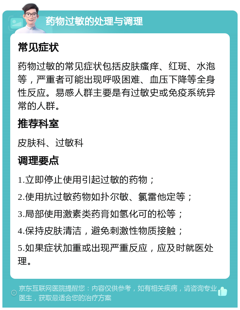 药物过敏的处理与调理 常见症状 药物过敏的常见症状包括皮肤瘙痒、红斑、水泡等，严重者可能出现呼吸困难、血压下降等全身性反应。易感人群主要是有过敏史或免疫系统异常的人群。 推荐科室 皮肤科、过敏科 调理要点 1.立即停止使用引起过敏的药物； 2.使用抗过敏药物如扑尔敏、氯雷他定等； 3.局部使用激素类药膏如氢化可的松等； 4.保持皮肤清洁，避免刺激性物质接触； 5.如果症状加重或出现严重反应，应及时就医处理。