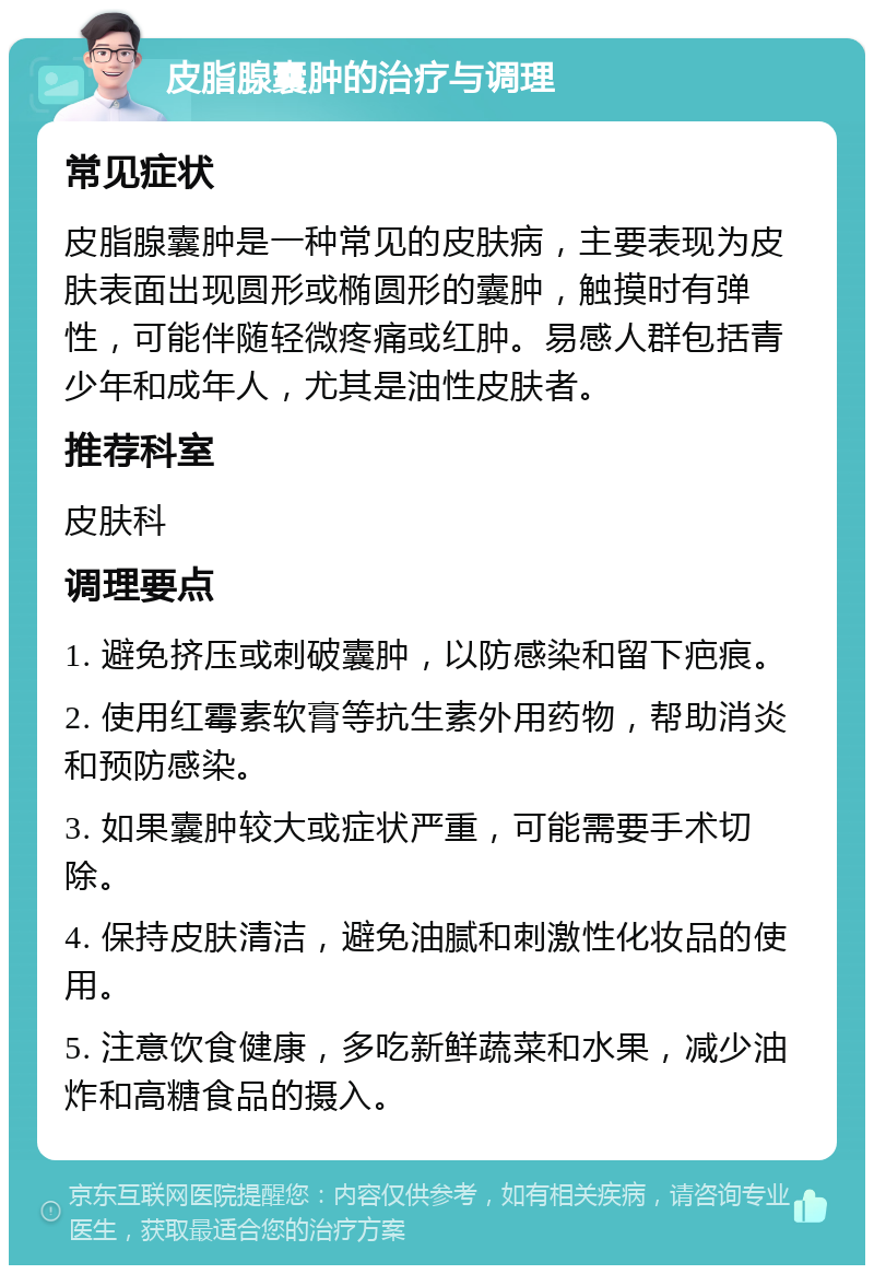 皮脂腺囊肿的治疗与调理 常见症状 皮脂腺囊肿是一种常见的皮肤病，主要表现为皮肤表面出现圆形或椭圆形的囊肿，触摸时有弹性，可能伴随轻微疼痛或红肿。易感人群包括青少年和成年人，尤其是油性皮肤者。 推荐科室 皮肤科 调理要点 1. 避免挤压或刺破囊肿，以防感染和留下疤痕。 2. 使用红霉素软膏等抗生素外用药物，帮助消炎和预防感染。 3. 如果囊肿较大或症状严重，可能需要手术切除。 4. 保持皮肤清洁，避免油腻和刺激性化妆品的使用。 5. 注意饮食健康，多吃新鲜蔬菜和水果，减少油炸和高糖食品的摄入。