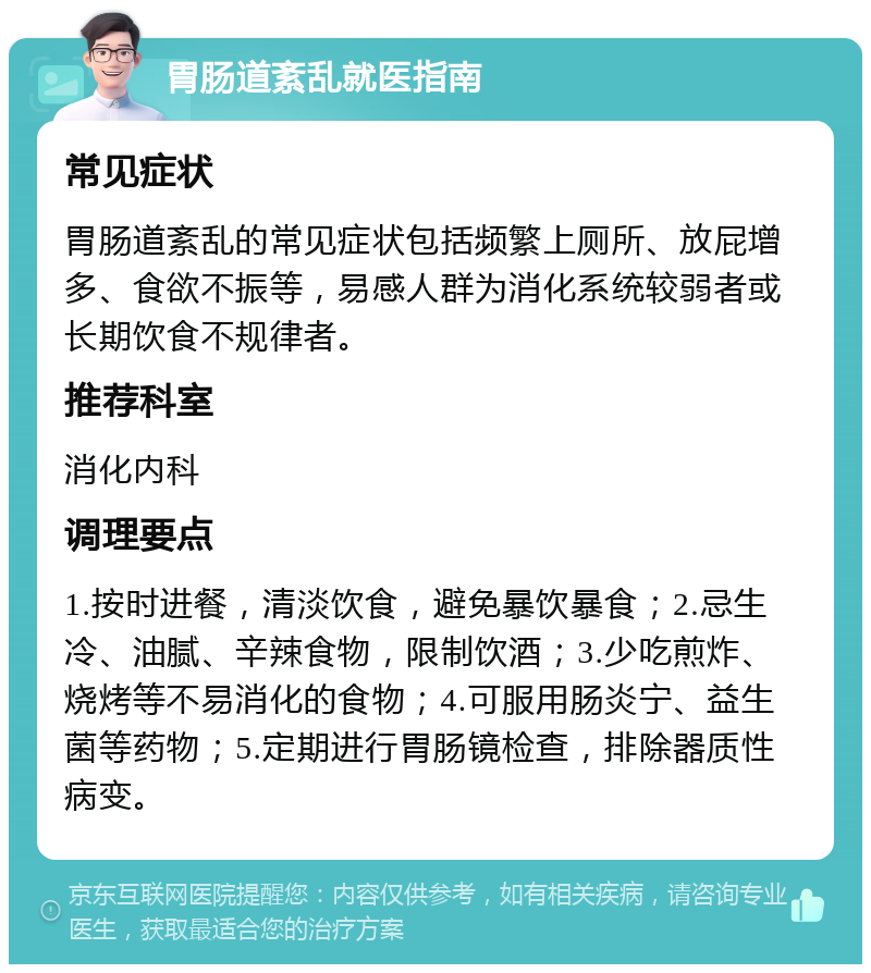 胃肠道紊乱就医指南 常见症状 胃肠道紊乱的常见症状包括频繁上厕所、放屁增多、食欲不振等，易感人群为消化系统较弱者或长期饮食不规律者。 推荐科室 消化内科 调理要点 1.按时进餐，清淡饮食，避免暴饮暴食；2.忌生冷、油腻、辛辣食物，限制饮酒；3.少吃煎炸、烧烤等不易消化的食物；4.可服用肠炎宁、益生菌等药物；5.定期进行胃肠镜检查，排除器质性病变。