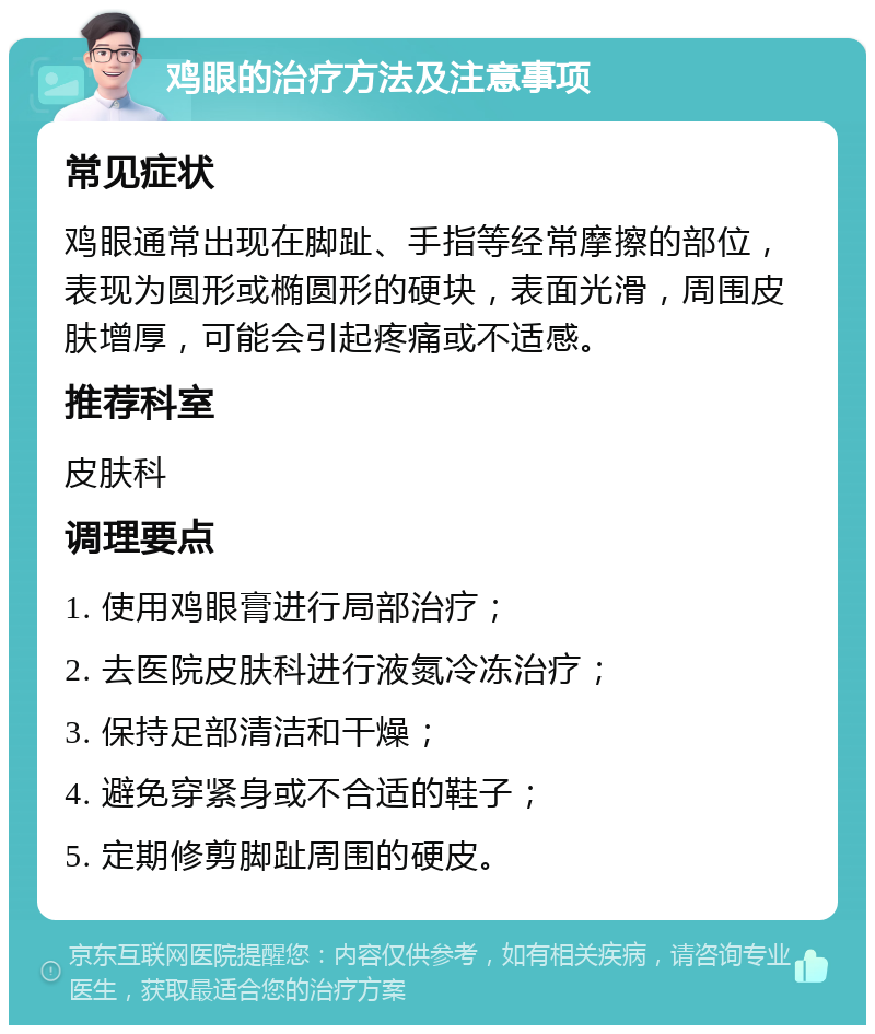 鸡眼的治疗方法及注意事项 常见症状 鸡眼通常出现在脚趾、手指等经常摩擦的部位，表现为圆形或椭圆形的硬块，表面光滑，周围皮肤增厚，可能会引起疼痛或不适感。 推荐科室 皮肤科 调理要点 1. 使用鸡眼膏进行局部治疗； 2. 去医院皮肤科进行液氮冷冻治疗； 3. 保持足部清洁和干燥； 4. 避免穿紧身或不合适的鞋子； 5. 定期修剪脚趾周围的硬皮。