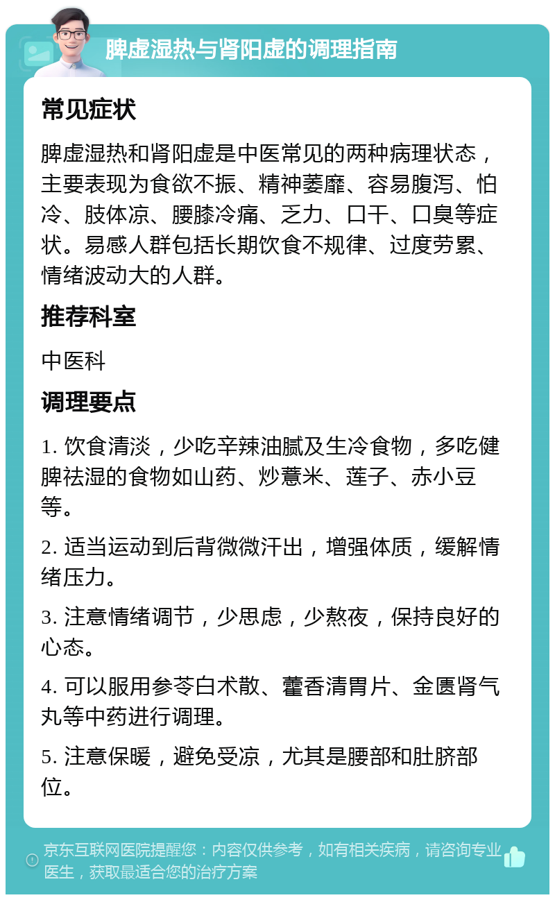 脾虚湿热与肾阳虚的调理指南 常见症状 脾虚湿热和肾阳虚是中医常见的两种病理状态，主要表现为食欲不振、精神萎靡、容易腹泻、怕冷、肢体凉、腰膝冷痛、乏力、口干、口臭等症状。易感人群包括长期饮食不规律、过度劳累、情绪波动大的人群。 推荐科室 中医科 调理要点 1. 饮食清淡，少吃辛辣油腻及生冷食物，多吃健脾祛湿的食物如山药、炒薏米、莲子、赤小豆等。 2. 适当运动到后背微微汗出，增强体质，缓解情绪压力。 3. 注意情绪调节，少思虑，少熬夜，保持良好的心态。 4. 可以服用参苓白术散、藿香清胃片、金匮肾气丸等中药进行调理。 5. 注意保暖，避免受凉，尤其是腰部和肚脐部位。