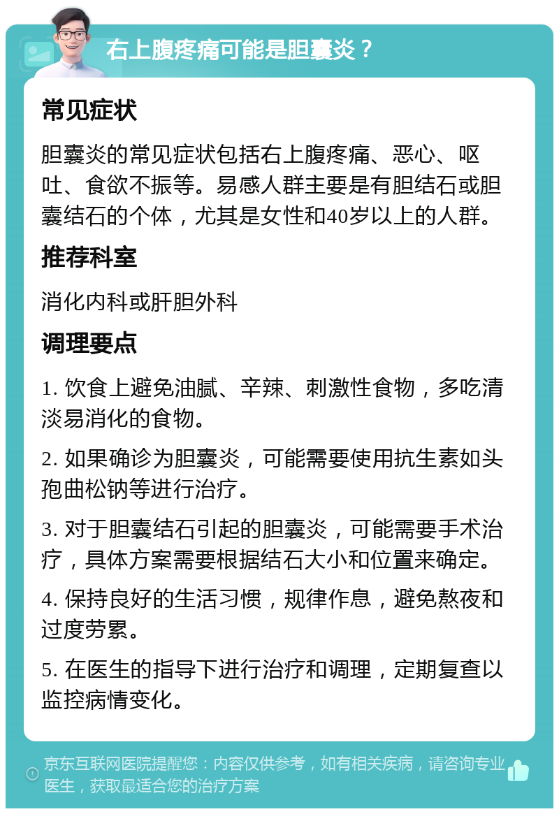 右上腹疼痛可能是胆囊炎？ 常见症状 胆囊炎的常见症状包括右上腹疼痛、恶心、呕吐、食欲不振等。易感人群主要是有胆结石或胆囊结石的个体，尤其是女性和40岁以上的人群。 推荐科室 消化内科或肝胆外科 调理要点 1. 饮食上避免油腻、辛辣、刺激性食物，多吃清淡易消化的食物。 2. 如果确诊为胆囊炎，可能需要使用抗生素如头孢曲松钠等进行治疗。 3. 对于胆囊结石引起的胆囊炎，可能需要手术治疗，具体方案需要根据结石大小和位置来确定。 4. 保持良好的生活习惯，规律作息，避免熬夜和过度劳累。 5. 在医生的指导下进行治疗和调理，定期复查以监控病情变化。