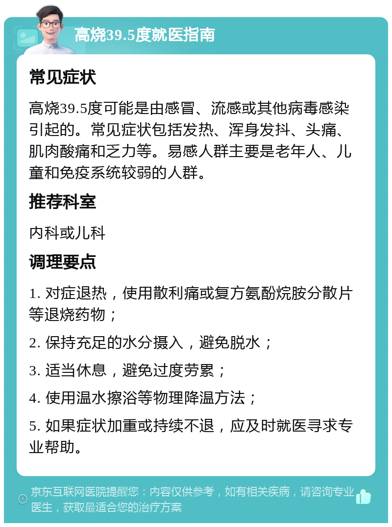 高烧39.5度就医指南 常见症状 高烧39.5度可能是由感冒、流感或其他病毒感染引起的。常见症状包括发热、浑身发抖、头痛、肌肉酸痛和乏力等。易感人群主要是老年人、儿童和免疫系统较弱的人群。 推荐科室 内科或儿科 调理要点 1. 对症退热，使用散利痛或复方氨酚烷胺分散片等退烧药物； 2. 保持充足的水分摄入，避免脱水； 3. 适当休息，避免过度劳累； 4. 使用温水擦浴等物理降温方法； 5. 如果症状加重或持续不退，应及时就医寻求专业帮助。