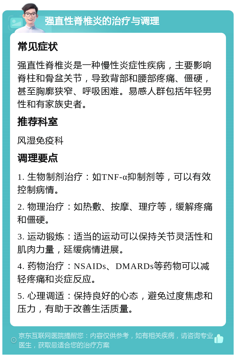 强直性脊椎炎的治疗与调理 常见症状 强直性脊椎炎是一种慢性炎症性疾病，主要影响脊柱和骨盆关节，导致背部和腰部疼痛、僵硬，甚至胸廓狭窄、呼吸困难。易感人群包括年轻男性和有家族史者。 推荐科室 风湿免疫科 调理要点 1. 生物制剂治疗：如TNF-α抑制剂等，可以有效控制病情。 2. 物理治疗：如热敷、按摩、理疗等，缓解疼痛和僵硬。 3. 运动锻炼：适当的运动可以保持关节灵活性和肌肉力量，延缓病情进展。 4. 药物治疗：NSAIDs、DMARDs等药物可以减轻疼痛和炎症反应。 5. 心理调适：保持良好的心态，避免过度焦虑和压力，有助于改善生活质量。