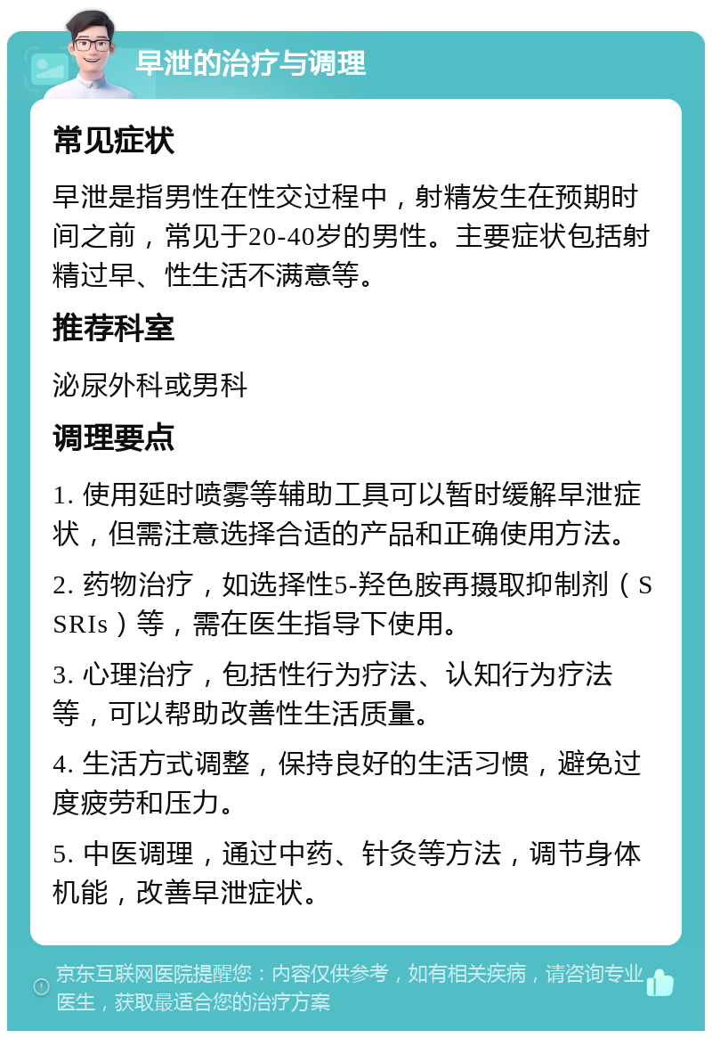 早泄的治疗与调理 常见症状 早泄是指男性在性交过程中，射精发生在预期时间之前，常见于20-40岁的男性。主要症状包括射精过早、性生活不满意等。 推荐科室 泌尿外科或男科 调理要点 1. 使用延时喷雾等辅助工具可以暂时缓解早泄症状，但需注意选择合适的产品和正确使用方法。 2. 药物治疗，如选择性5-羟色胺再摄取抑制剂（SSRIs）等，需在医生指导下使用。 3. 心理治疗，包括性行为疗法、认知行为疗法等，可以帮助改善性生活质量。 4. 生活方式调整，保持良好的生活习惯，避免过度疲劳和压力。 5. 中医调理，通过中药、针灸等方法，调节身体机能，改善早泄症状。