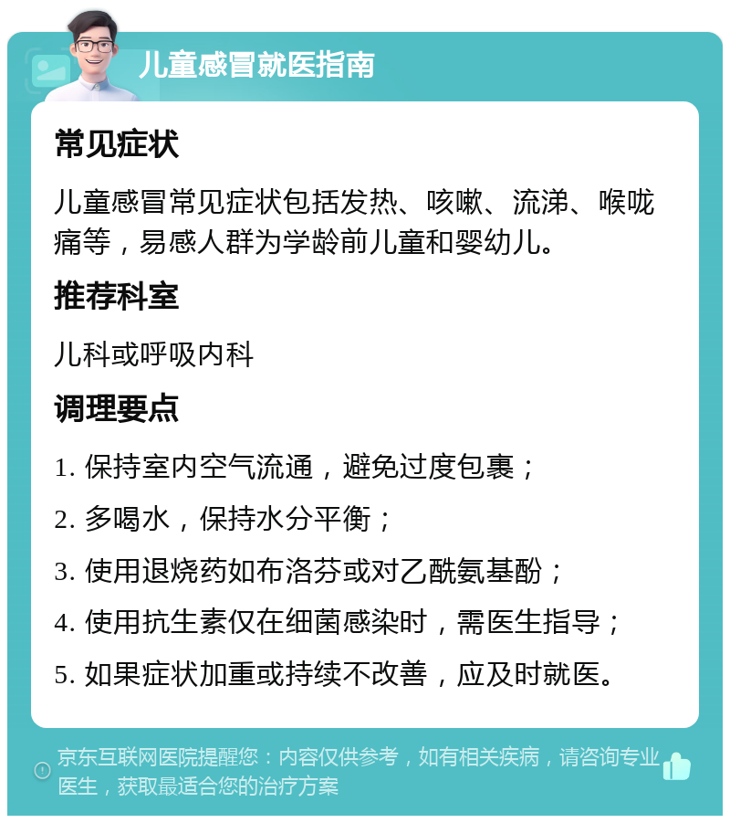 儿童感冒就医指南 常见症状 儿童感冒常见症状包括发热、咳嗽、流涕、喉咙痛等，易感人群为学龄前儿童和婴幼儿。 推荐科室 儿科或呼吸内科 调理要点 1. 保持室内空气流通，避免过度包裹； 2. 多喝水，保持水分平衡； 3. 使用退烧药如布洛芬或对乙酰氨基酚； 4. 使用抗生素仅在细菌感染时，需医生指导； 5. 如果症状加重或持续不改善，应及时就医。