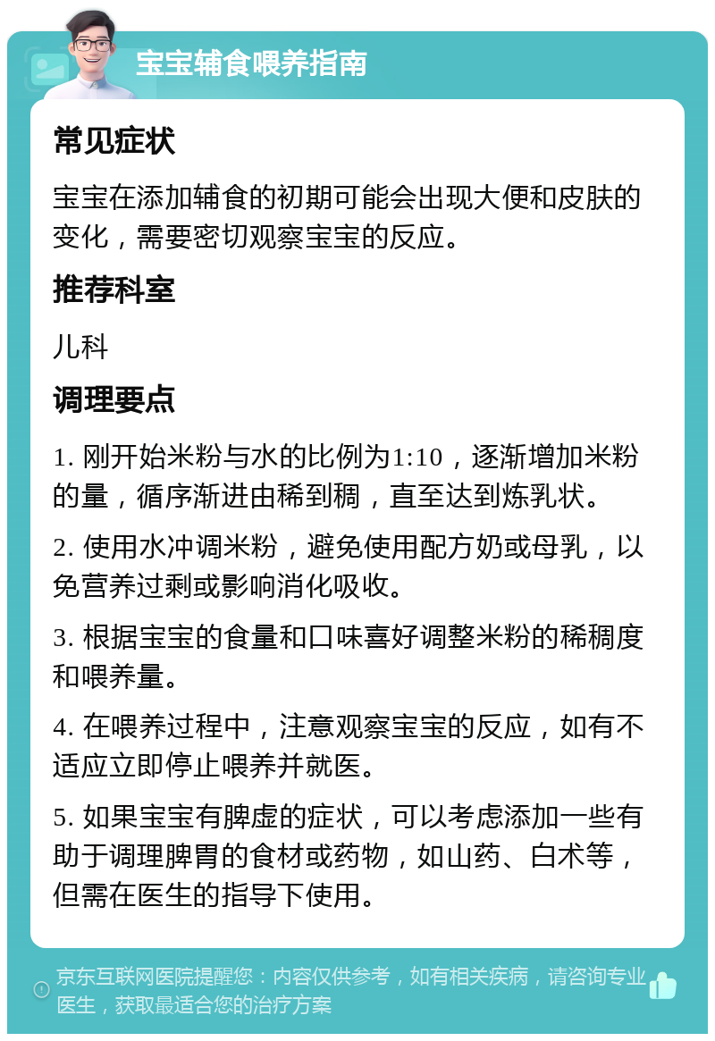 宝宝辅食喂养指南 常见症状 宝宝在添加辅食的初期可能会出现大便和皮肤的变化，需要密切观察宝宝的反应。 推荐科室 儿科 调理要点 1. 刚开始米粉与水的比例为1:10，逐渐增加米粉的量，循序渐进由稀到稠，直至达到炼乳状。 2. 使用水冲调米粉，避免使用配方奶或母乳，以免营养过剩或影响消化吸收。 3. 根据宝宝的食量和口味喜好调整米粉的稀稠度和喂养量。 4. 在喂养过程中，注意观察宝宝的反应，如有不适应立即停止喂养并就医。 5. 如果宝宝有脾虚的症状，可以考虑添加一些有助于调理脾胃的食材或药物，如山药、白术等，但需在医生的指导下使用。