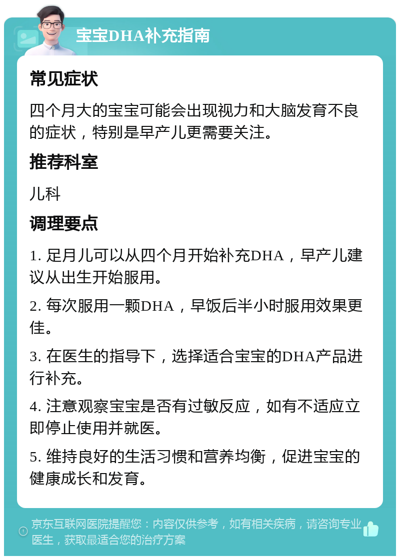 宝宝DHA补充指南 常见症状 四个月大的宝宝可能会出现视力和大脑发育不良的症状，特别是早产儿更需要关注。 推荐科室 儿科 调理要点 1. 足月儿可以从四个月开始补充DHA，早产儿建议从出生开始服用。 2. 每次服用一颗DHA，早饭后半小时服用效果更佳。 3. 在医生的指导下，选择适合宝宝的DHA产品进行补充。 4. 注意观察宝宝是否有过敏反应，如有不适应立即停止使用并就医。 5. 维持良好的生活习惯和营养均衡，促进宝宝的健康成长和发育。