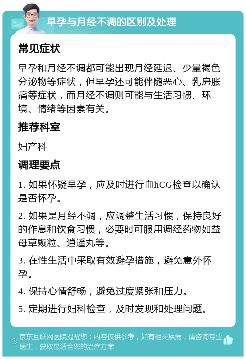 早孕与月经不调的区别及处理 常见症状 早孕和月经不调都可能出现月经延迟、少量褐色分泌物等症状，但早孕还可能伴随恶心、乳房胀痛等症状，而月经不调则可能与生活习惯、环境、情绪等因素有关。 推荐科室 妇产科 调理要点 1. 如果怀疑早孕，应及时进行血hCG检查以确认是否怀孕。 2. 如果是月经不调，应调整生活习惯，保持良好的作息和饮食习惯，必要时可服用调经药物如益母草颗粒、逍遥丸等。 3. 在性生活中采取有效避孕措施，避免意外怀孕。 4. 保持心情舒畅，避免过度紧张和压力。 5. 定期进行妇科检查，及时发现和处理问题。