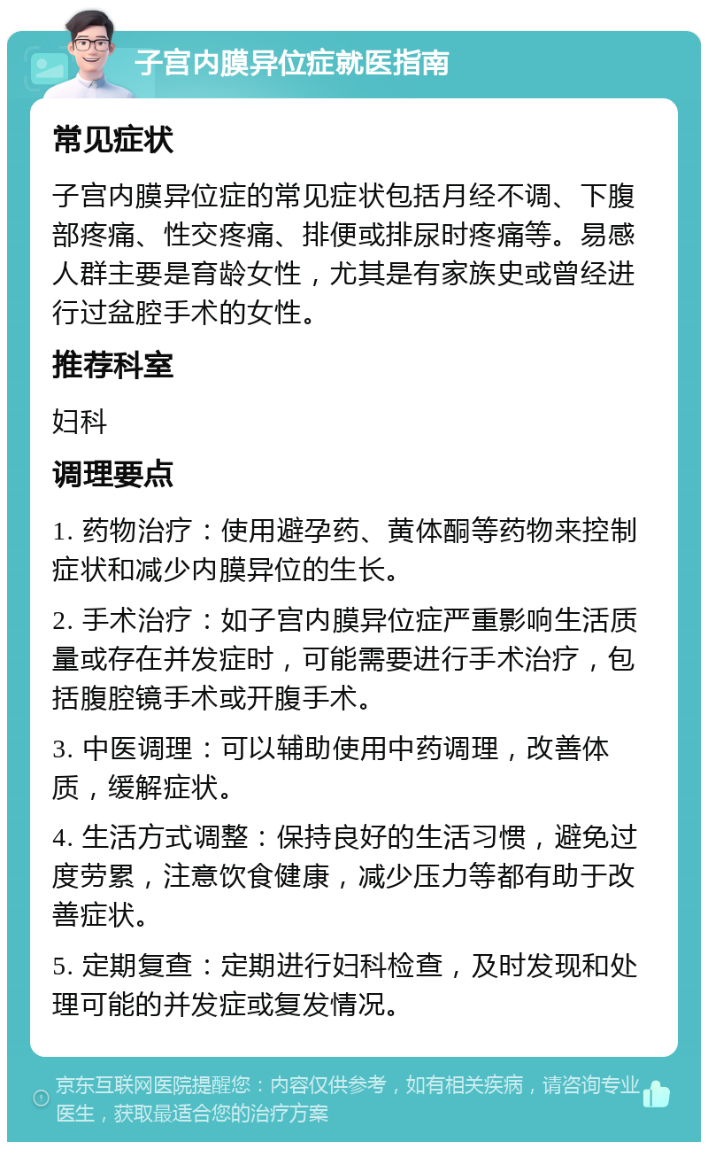 子宫内膜异位症就医指南 常见症状 子宫内膜异位症的常见症状包括月经不调、下腹部疼痛、性交疼痛、排便或排尿时疼痛等。易感人群主要是育龄女性，尤其是有家族史或曾经进行过盆腔手术的女性。 推荐科室 妇科 调理要点 1. 药物治疗：使用避孕药、黄体酮等药物来控制症状和减少内膜异位的生长。 2. 手术治疗：如子宫内膜异位症严重影响生活质量或存在并发症时，可能需要进行手术治疗，包括腹腔镜手术或开腹手术。 3. 中医调理：可以辅助使用中药调理，改善体质，缓解症状。 4. 生活方式调整：保持良好的生活习惯，避免过度劳累，注意饮食健康，减少压力等都有助于改善症状。 5. 定期复查：定期进行妇科检查，及时发现和处理可能的并发症或复发情况。