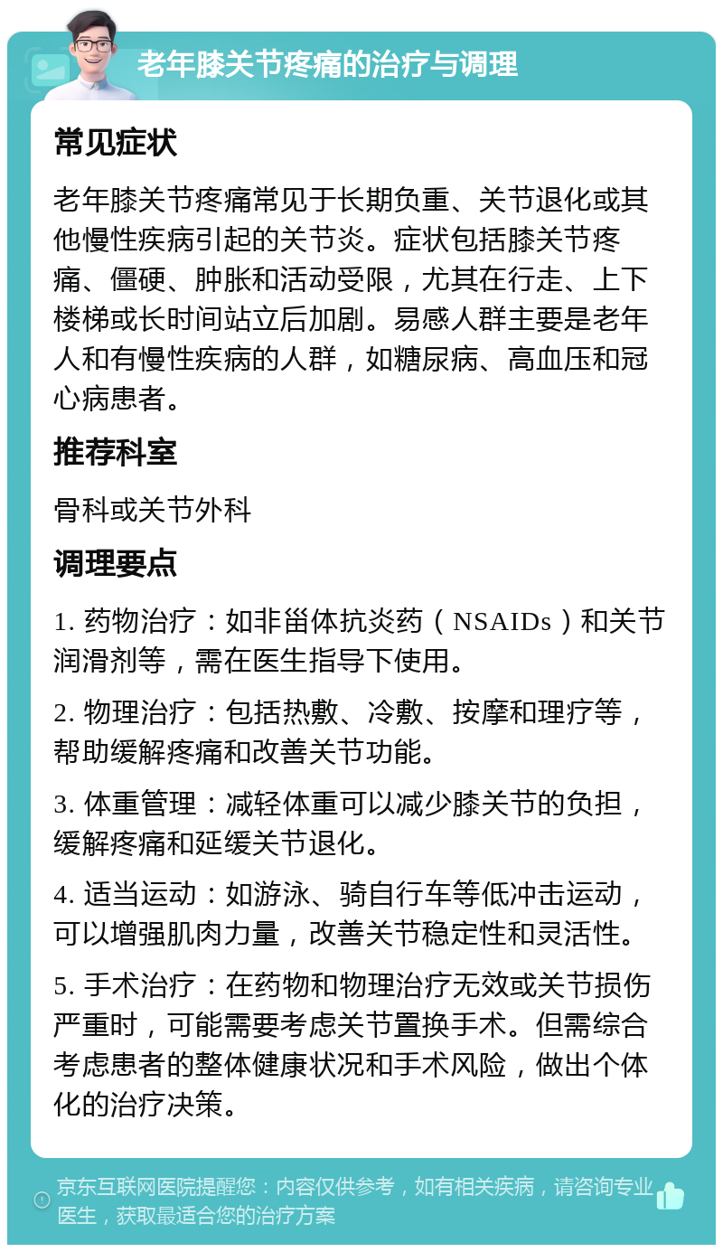 老年膝关节疼痛的治疗与调理 常见症状 老年膝关节疼痛常见于长期负重、关节退化或其他慢性疾病引起的关节炎。症状包括膝关节疼痛、僵硬、肿胀和活动受限，尤其在行走、上下楼梯或长时间站立后加剧。易感人群主要是老年人和有慢性疾病的人群，如糖尿病、高血压和冠心病患者。 推荐科室 骨科或关节外科 调理要点 1. 药物治疗：如非甾体抗炎药（NSAIDs）和关节润滑剂等，需在医生指导下使用。 2. 物理治疗：包括热敷、冷敷、按摩和理疗等，帮助缓解疼痛和改善关节功能。 3. 体重管理：减轻体重可以减少膝关节的负担，缓解疼痛和延缓关节退化。 4. 适当运动：如游泳、骑自行车等低冲击运动，可以增强肌肉力量，改善关节稳定性和灵活性。 5. 手术治疗：在药物和物理治疗无效或关节损伤严重时，可能需要考虑关节置换手术。但需综合考虑患者的整体健康状况和手术风险，做出个体化的治疗决策。