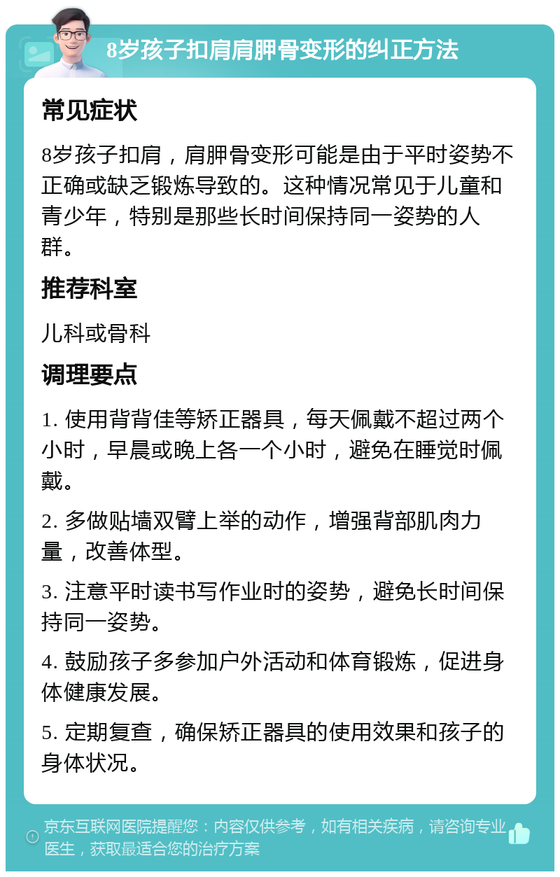 8岁孩子扣肩肩胛骨变形的纠正方法 常见症状 8岁孩子扣肩，肩胛骨变形可能是由于平时姿势不正确或缺乏锻炼导致的。这种情况常见于儿童和青少年，特别是那些长时间保持同一姿势的人群。 推荐科室 儿科或骨科 调理要点 1. 使用背背佳等矫正器具，每天佩戴不超过两个小时，早晨或晚上各一个小时，避免在睡觉时佩戴。 2. 多做贴墙双臂上举的动作，增强背部肌肉力量，改善体型。 3. 注意平时读书写作业时的姿势，避免长时间保持同一姿势。 4. 鼓励孩子多参加户外活动和体育锻炼，促进身体健康发展。 5. 定期复查，确保矫正器具的使用效果和孩子的身体状况。