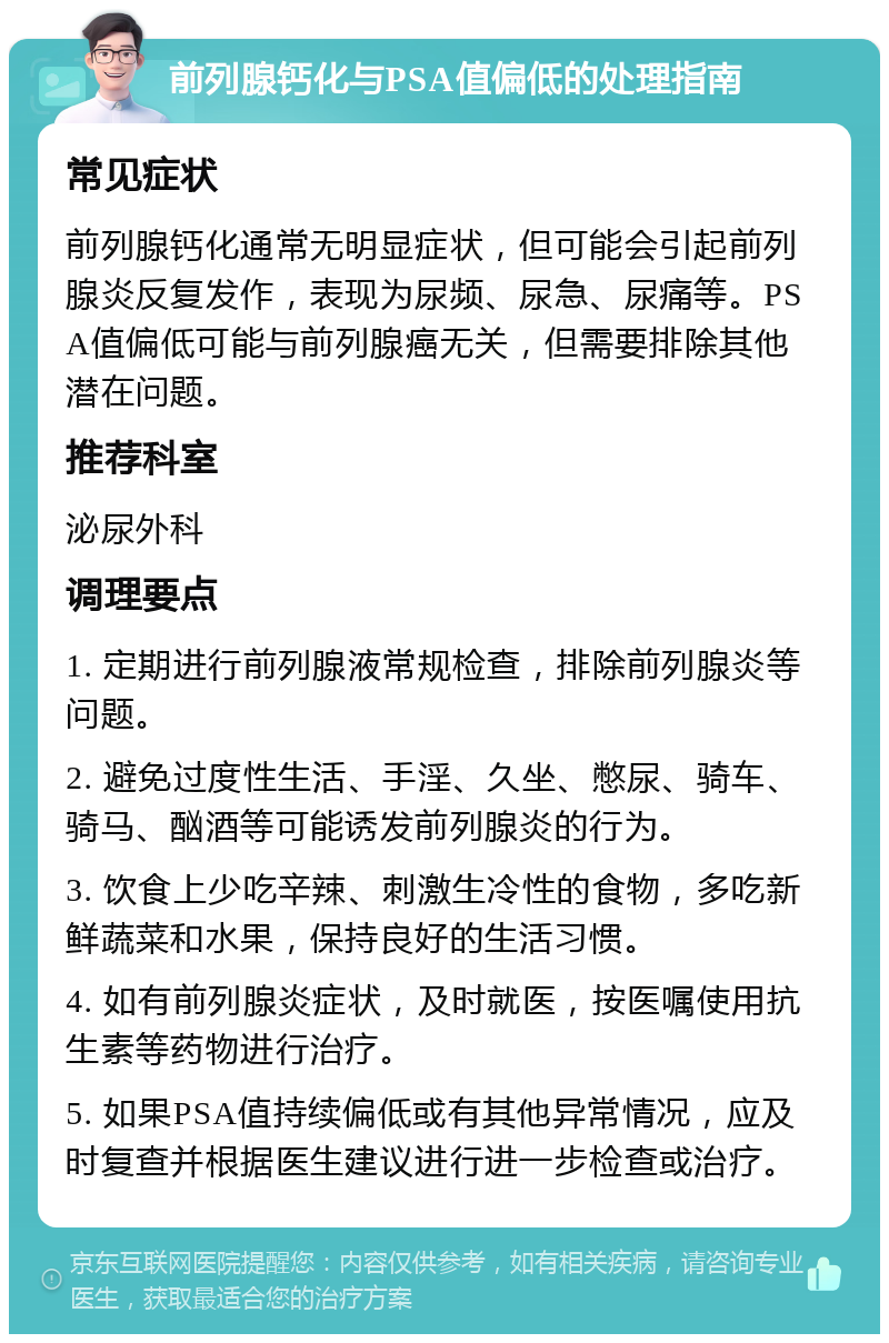 前列腺钙化与PSA值偏低的处理指南 常见症状 前列腺钙化通常无明显症状，但可能会引起前列腺炎反复发作，表现为尿频、尿急、尿痛等。PSA值偏低可能与前列腺癌无关，但需要排除其他潜在问题。 推荐科室 泌尿外科 调理要点 1. 定期进行前列腺液常规检查，排除前列腺炎等问题。 2. 避免过度性生活、手淫、久坐、憋尿、骑车、骑马、酗酒等可能诱发前列腺炎的行为。 3. 饮食上少吃辛辣、刺激生冷性的食物，多吃新鲜蔬菜和水果，保持良好的生活习惯。 4. 如有前列腺炎症状，及时就医，按医嘱使用抗生素等药物进行治疗。 5. 如果PSA值持续偏低或有其他异常情况，应及时复查并根据医生建议进行进一步检查或治疗。