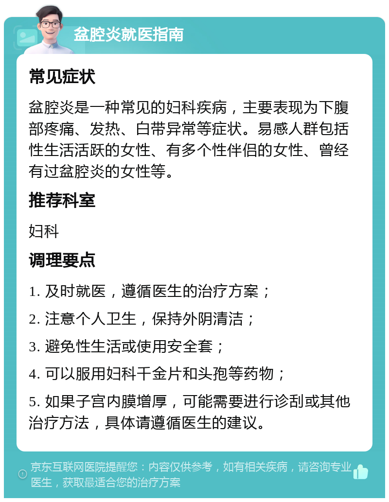 盆腔炎就医指南 常见症状 盆腔炎是一种常见的妇科疾病，主要表现为下腹部疼痛、发热、白带异常等症状。易感人群包括性生活活跃的女性、有多个性伴侣的女性、曾经有过盆腔炎的女性等。 推荐科室 妇科 调理要点 1. 及时就医，遵循医生的治疗方案； 2. 注意个人卫生，保持外阴清洁； 3. 避免性生活或使用安全套； 4. 可以服用妇科千金片和头孢等药物； 5. 如果子宫内膜增厚，可能需要进行诊刮或其他治疗方法，具体请遵循医生的建议。