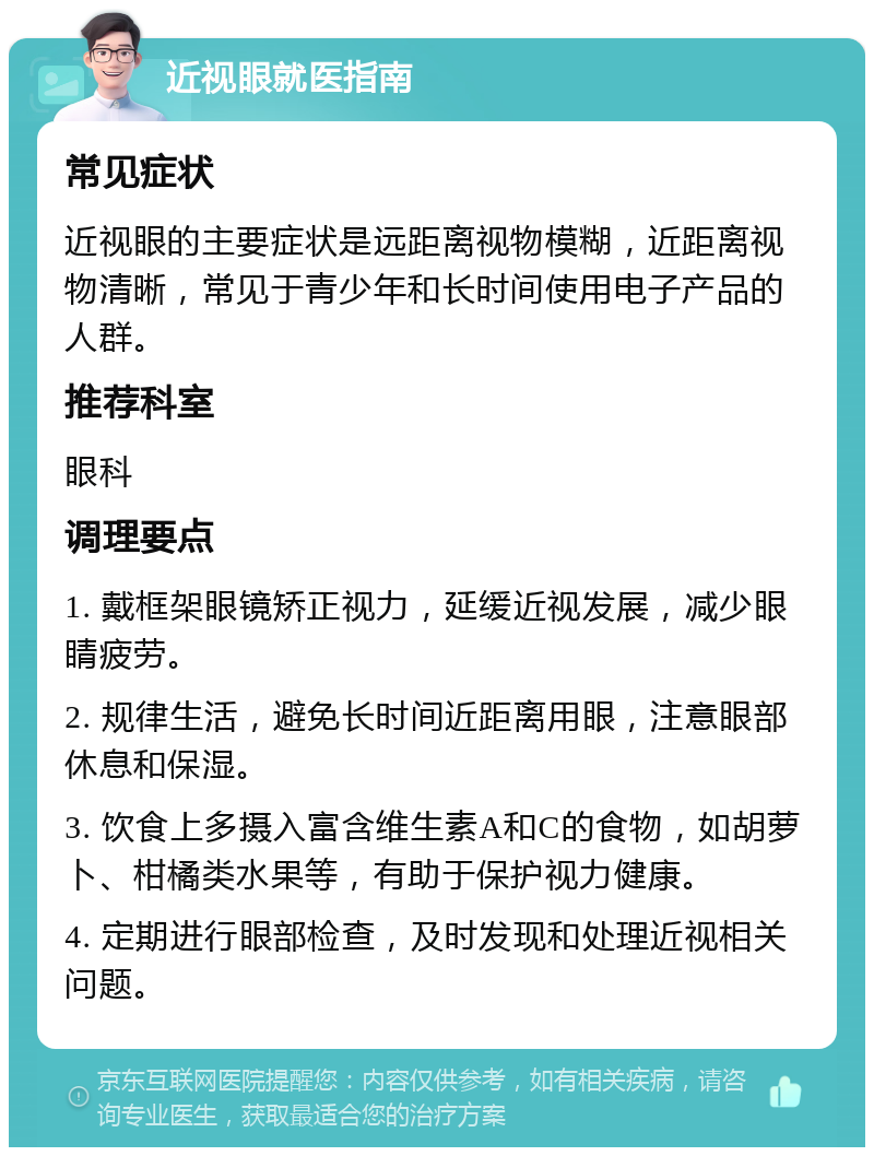 近视眼就医指南 常见症状 近视眼的主要症状是远距离视物模糊，近距离视物清晰，常见于青少年和长时间使用电子产品的人群。 推荐科室 眼科 调理要点 1. 戴框架眼镜矫正视力，延缓近视发展，减少眼睛疲劳。 2. 规律生活，避免长时间近距离用眼，注意眼部休息和保湿。 3. 饮食上多摄入富含维生素A和C的食物，如胡萝卜、柑橘类水果等，有助于保护视力健康。 4. 定期进行眼部检查，及时发现和处理近视相关问题。