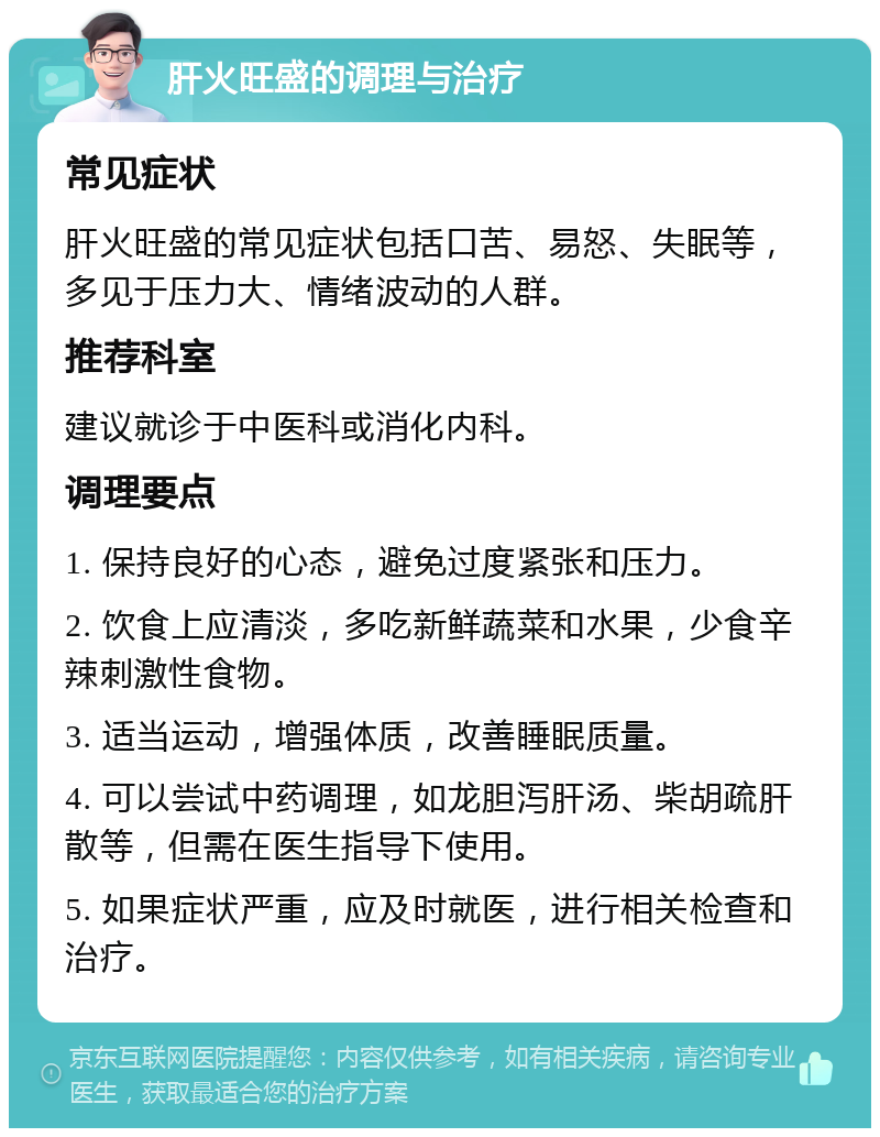 肝火旺盛的调理与治疗 常见症状 肝火旺盛的常见症状包括口苦、易怒、失眠等，多见于压力大、情绪波动的人群。 推荐科室 建议就诊于中医科或消化内科。 调理要点 1. 保持良好的心态，避免过度紧张和压力。 2. 饮食上应清淡，多吃新鲜蔬菜和水果，少食辛辣刺激性食物。 3. 适当运动，增强体质，改善睡眠质量。 4. 可以尝试中药调理，如龙胆泻肝汤、柴胡疏肝散等，但需在医生指导下使用。 5. 如果症状严重，应及时就医，进行相关检查和治疗。