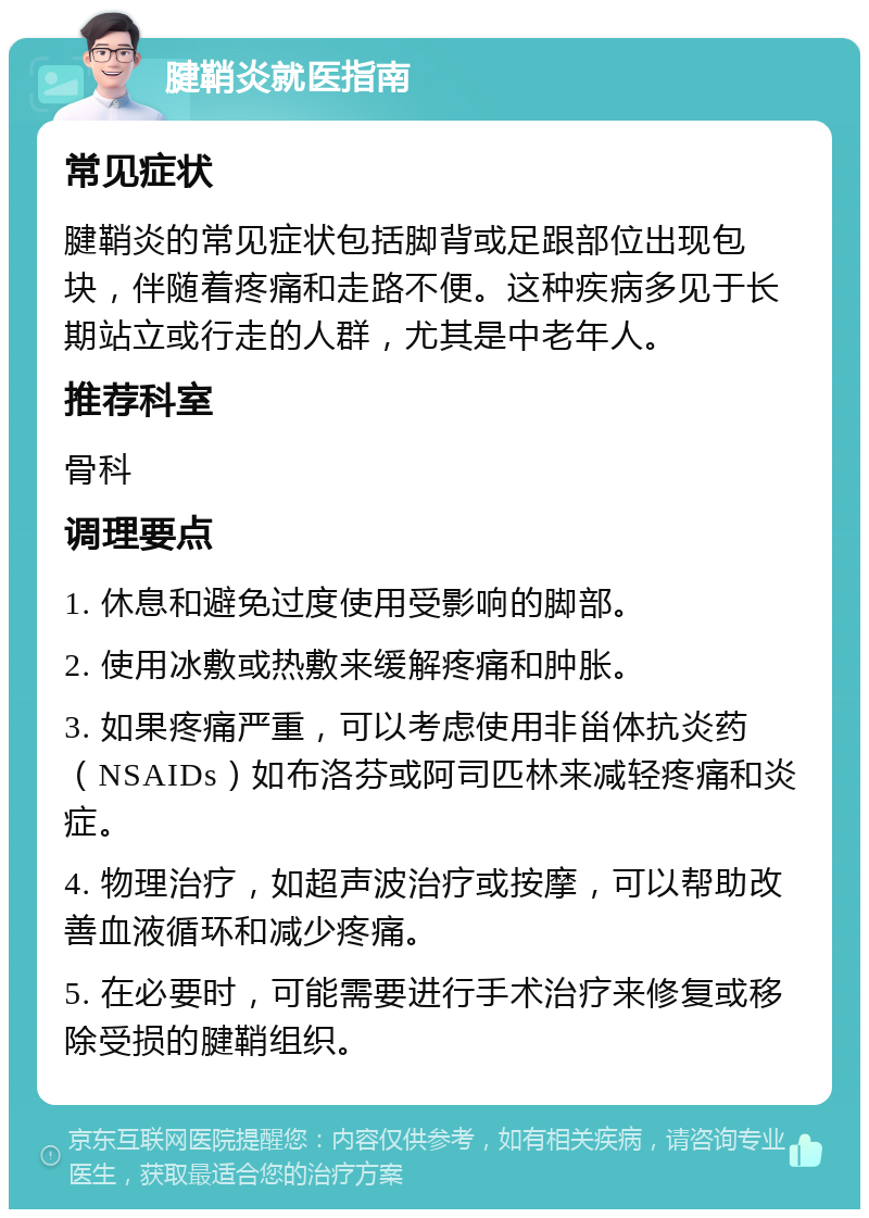 腱鞘炎就医指南 常见症状 腱鞘炎的常见症状包括脚背或足跟部位出现包块，伴随着疼痛和走路不便。这种疾病多见于长期站立或行走的人群，尤其是中老年人。 推荐科室 骨科 调理要点 1. 休息和避免过度使用受影响的脚部。 2. 使用冰敷或热敷来缓解疼痛和肿胀。 3. 如果疼痛严重，可以考虑使用非甾体抗炎药（NSAIDs）如布洛芬或阿司匹林来减轻疼痛和炎症。 4. 物理治疗，如超声波治疗或按摩，可以帮助改善血液循环和减少疼痛。 5. 在必要时，可能需要进行手术治疗来修复或移除受损的腱鞘组织。