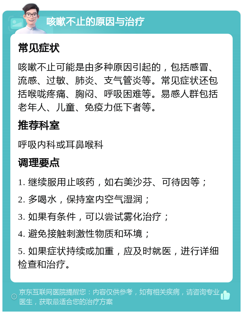 咳嗽不止的原因与治疗 常见症状 咳嗽不止可能是由多种原因引起的，包括感冒、流感、过敏、肺炎、支气管炎等。常见症状还包括喉咙疼痛、胸闷、呼吸困难等。易感人群包括老年人、儿童、免疫力低下者等。 推荐科室 呼吸内科或耳鼻喉科 调理要点 1. 继续服用止咳药，如右美沙芬、可待因等； 2. 多喝水，保持室内空气湿润； 3. 如果有条件，可以尝试雾化治疗； 4. 避免接触刺激性物质和环境； 5. 如果症状持续或加重，应及时就医，进行详细检查和治疗。