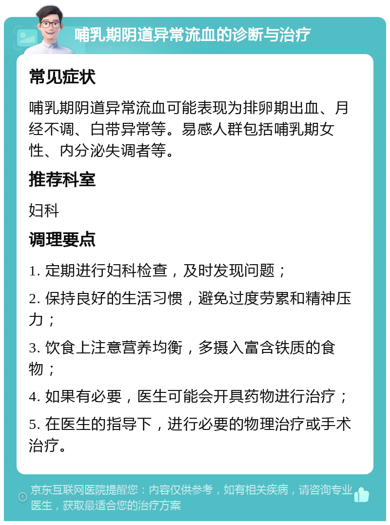 哺乳期阴道异常流血的诊断与治疗 常见症状 哺乳期阴道异常流血可能表现为排卵期出血、月经不调、白带异常等。易感人群包括哺乳期女性、内分泌失调者等。 推荐科室 妇科 调理要点 1. 定期进行妇科检查，及时发现问题； 2. 保持良好的生活习惯，避免过度劳累和精神压力； 3. 饮食上注意营养均衡，多摄入富含铁质的食物； 4. 如果有必要，医生可能会开具药物进行治疗； 5. 在医生的指导下，进行必要的物理治疗或手术治疗。