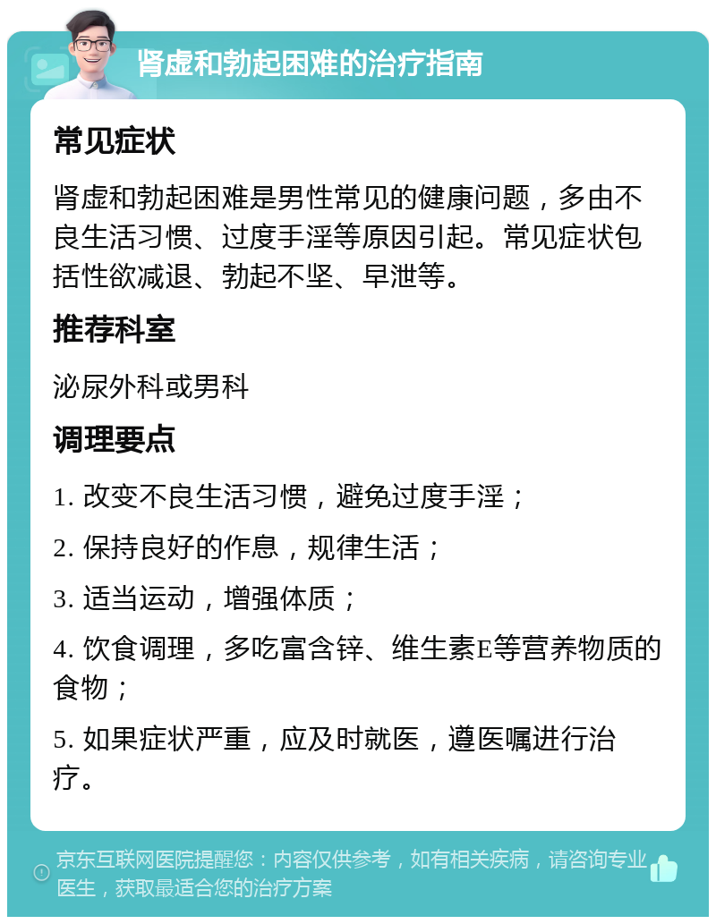 肾虚和勃起困难的治疗指南 常见症状 肾虚和勃起困难是男性常见的健康问题，多由不良生活习惯、过度手淫等原因引起。常见症状包括性欲减退、勃起不坚、早泄等。 推荐科室 泌尿外科或男科 调理要点 1. 改变不良生活习惯，避免过度手淫； 2. 保持良好的作息，规律生活； 3. 适当运动，增强体质； 4. 饮食调理，多吃富含锌、维生素E等营养物质的食物； 5. 如果症状严重，应及时就医，遵医嘱进行治疗。