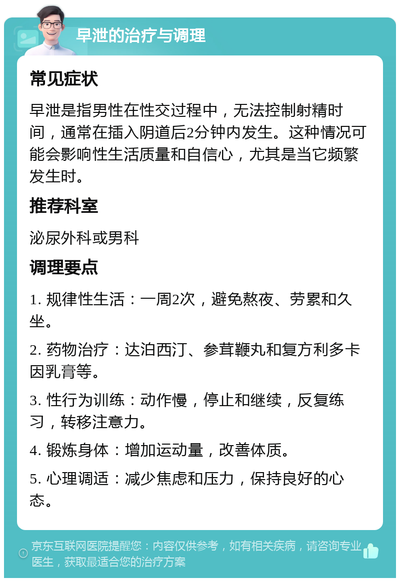 早泄的治疗与调理 常见症状 早泄是指男性在性交过程中，无法控制射精时间，通常在插入阴道后2分钟内发生。这种情况可能会影响性生活质量和自信心，尤其是当它频繁发生时。 推荐科室 泌尿外科或男科 调理要点 1. 规律性生活：一周2次，避免熬夜、劳累和久坐。 2. 药物治疗：达泊西汀、参茸鞭丸和复方利多卡因乳膏等。 3. 性行为训练：动作慢，停止和继续，反复练习，转移注意力。 4. 锻炼身体：增加运动量，改善体质。 5. 心理调适：减少焦虑和压力，保持良好的心态。