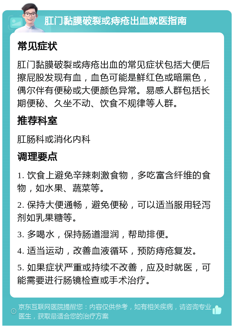 肛门黏膜破裂或痔疮出血就医指南 常见症状 肛门黏膜破裂或痔疮出血的常见症状包括大便后擦屁股发现有血，血色可能是鲜红色或暗黑色，偶尔伴有便秘或大便颜色异常。易感人群包括长期便秘、久坐不动、饮食不规律等人群。 推荐科室 肛肠科或消化内科 调理要点 1. 饮食上避免辛辣刺激食物，多吃富含纤维的食物，如水果、蔬菜等。 2. 保持大便通畅，避免便秘，可以适当服用轻泻剂如乳果糖等。 3. 多喝水，保持肠道湿润，帮助排便。 4. 适当运动，改善血液循环，预防痔疮复发。 5. 如果症状严重或持续不改善，应及时就医，可能需要进行肠镜检查或手术治疗。