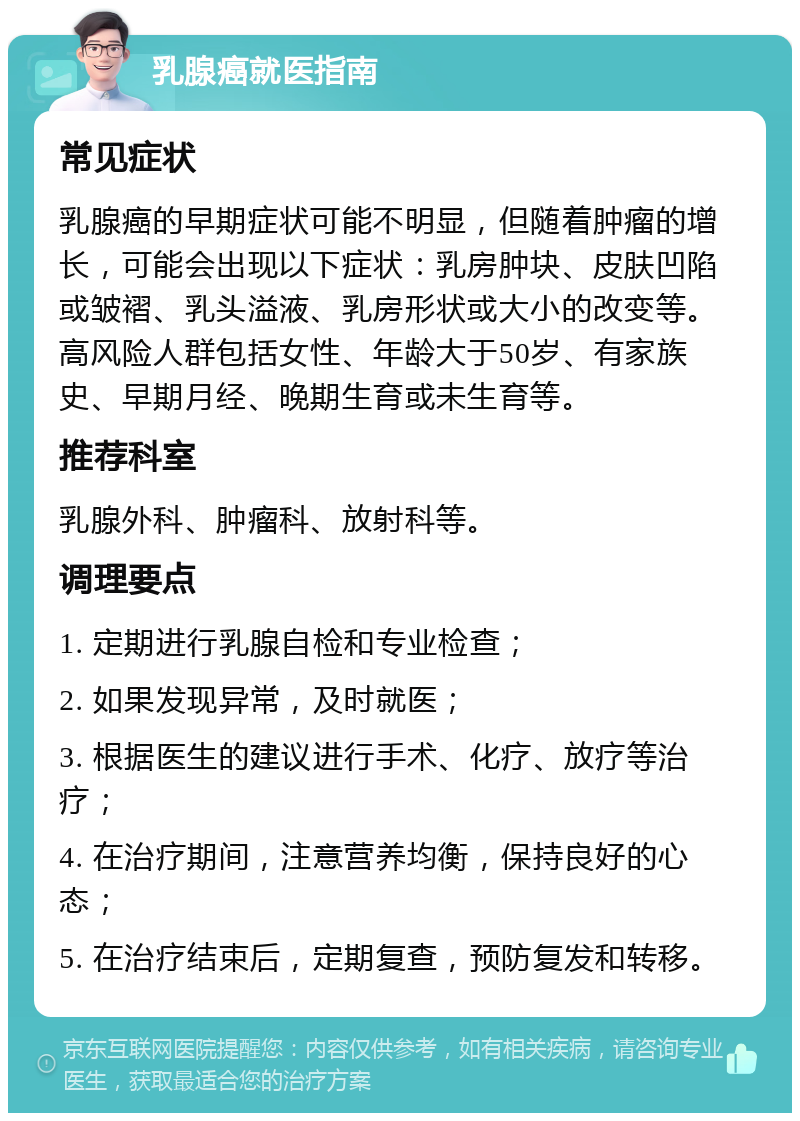 乳腺癌就医指南 常见症状 乳腺癌的早期症状可能不明显，但随着肿瘤的增长，可能会出现以下症状：乳房肿块、皮肤凹陷或皱褶、乳头溢液、乳房形状或大小的改变等。高风险人群包括女性、年龄大于50岁、有家族史、早期月经、晚期生育或未生育等。 推荐科室 乳腺外科、肿瘤科、放射科等。 调理要点 1. 定期进行乳腺自检和专业检查； 2. 如果发现异常，及时就医； 3. 根据医生的建议进行手术、化疗、放疗等治疗； 4. 在治疗期间，注意营养均衡，保持良好的心态； 5. 在治疗结束后，定期复查，预防复发和转移。