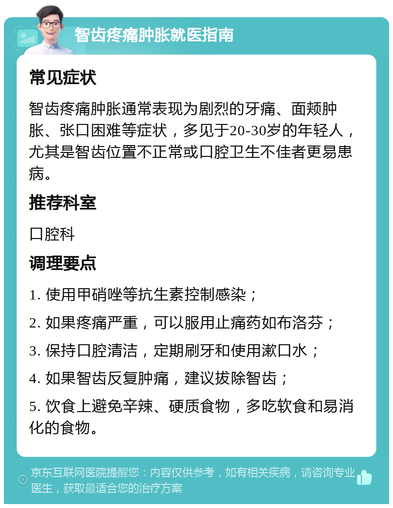 智齿疼痛肿胀就医指南 常见症状 智齿疼痛肿胀通常表现为剧烈的牙痛、面颊肿胀、张口困难等症状，多见于20-30岁的年轻人，尤其是智齿位置不正常或口腔卫生不佳者更易患病。 推荐科室 口腔科 调理要点 1. 使用甲硝唑等抗生素控制感染； 2. 如果疼痛严重，可以服用止痛药如布洛芬； 3. 保持口腔清洁，定期刷牙和使用漱口水； 4. 如果智齿反复肿痛，建议拔除智齿； 5. 饮食上避免辛辣、硬质食物，多吃软食和易消化的食物。