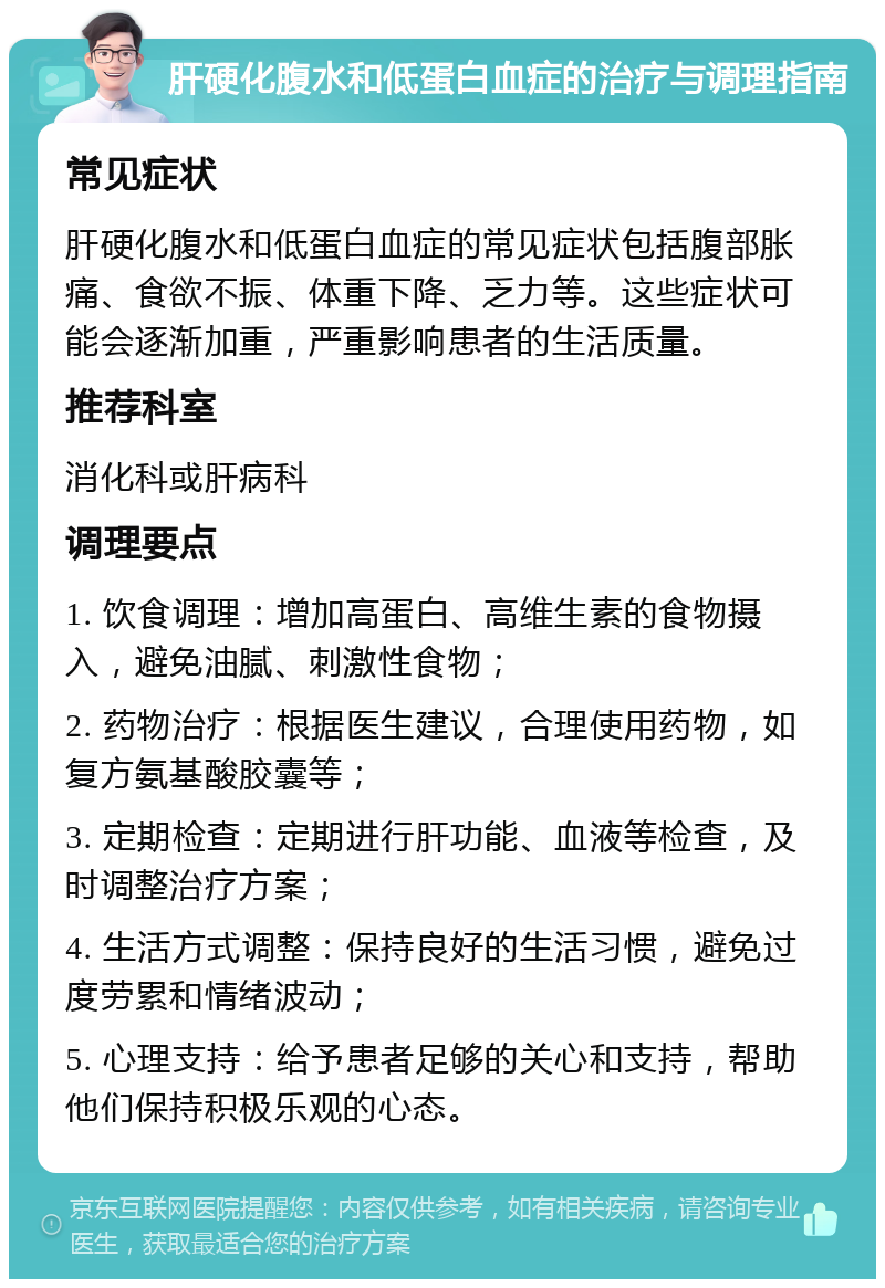 肝硬化腹水和低蛋白血症的治疗与调理指南 常见症状 肝硬化腹水和低蛋白血症的常见症状包括腹部胀痛、食欲不振、体重下降、乏力等。这些症状可能会逐渐加重，严重影响患者的生活质量。 推荐科室 消化科或肝病科 调理要点 1. 饮食调理：增加高蛋白、高维生素的食物摄入，避免油腻、刺激性食物； 2. 药物治疗：根据医生建议，合理使用药物，如复方氨基酸胶囊等； 3. 定期检查：定期进行肝功能、血液等检查，及时调整治疗方案； 4. 生活方式调整：保持良好的生活习惯，避免过度劳累和情绪波动； 5. 心理支持：给予患者足够的关心和支持，帮助他们保持积极乐观的心态。