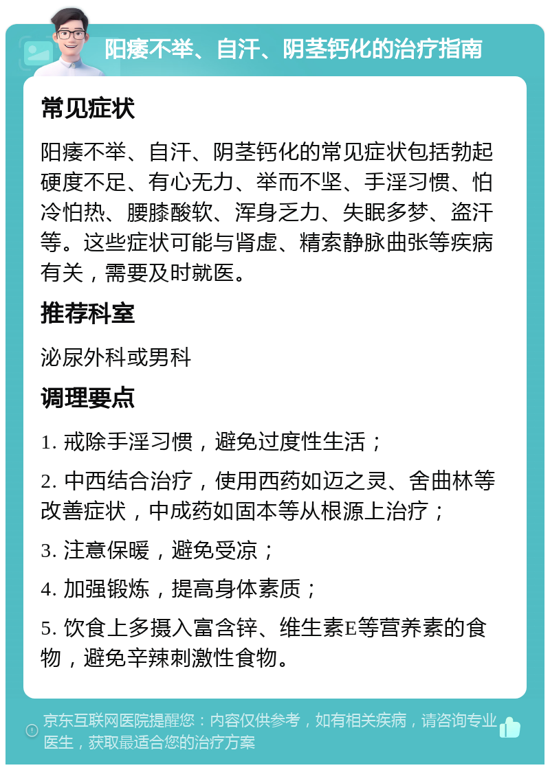 阳痿不举、自汗、阴茎钙化的治疗指南 常见症状 阳痿不举、自汗、阴茎钙化的常见症状包括勃起硬度不足、有心无力、举而不坚、手淫习惯、怕冷怕热、腰膝酸软、浑身乏力、失眠多梦、盗汗等。这些症状可能与肾虚、精索静脉曲张等疾病有关，需要及时就医。 推荐科室 泌尿外科或男科 调理要点 1. 戒除手淫习惯，避免过度性生活； 2. 中西结合治疗，使用西药如迈之灵、舍曲林等改善症状，中成药如固本等从根源上治疗； 3. 注意保暖，避免受凉； 4. 加强锻炼，提高身体素质； 5. 饮食上多摄入富含锌、维生素E等营养素的食物，避免辛辣刺激性食物。