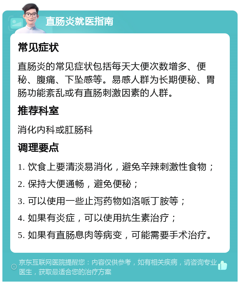 直肠炎就医指南 常见症状 直肠炎的常见症状包括每天大便次数增多、便秘、腹痛、下坠感等。易感人群为长期便秘、胃肠功能紊乱或有直肠刺激因素的人群。 推荐科室 消化内科或肛肠科 调理要点 1. 饮食上要清淡易消化，避免辛辣刺激性食物； 2. 保持大便通畅，避免便秘； 3. 可以使用一些止泻药物如洛哌丁胺等； 4. 如果有炎症，可以使用抗生素治疗； 5. 如果有直肠息肉等病变，可能需要手术治疗。