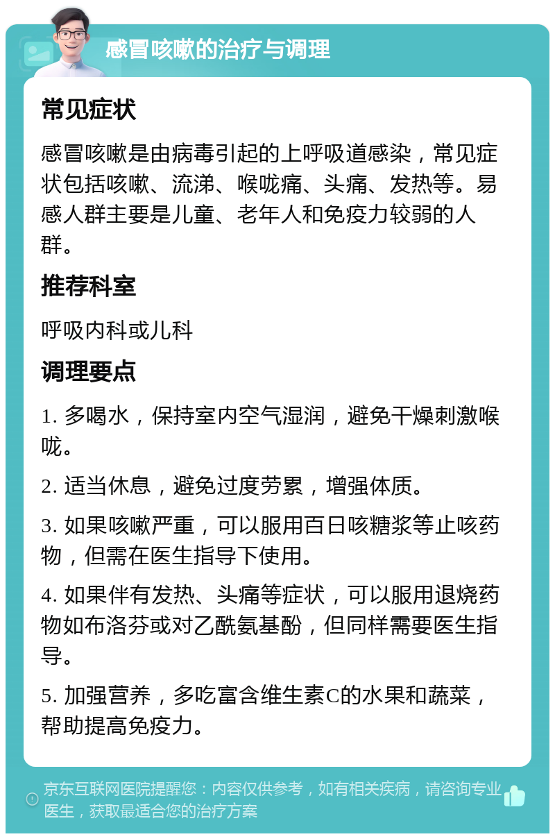 感冒咳嗽的治疗与调理 常见症状 感冒咳嗽是由病毒引起的上呼吸道感染，常见症状包括咳嗽、流涕、喉咙痛、头痛、发热等。易感人群主要是儿童、老年人和免疫力较弱的人群。 推荐科室 呼吸内科或儿科 调理要点 1. 多喝水，保持室内空气湿润，避免干燥刺激喉咙。 2. 适当休息，避免过度劳累，增强体质。 3. 如果咳嗽严重，可以服用百日咳糖浆等止咳药物，但需在医生指导下使用。 4. 如果伴有发热、头痛等症状，可以服用退烧药物如布洛芬或对乙酰氨基酚，但同样需要医生指导。 5. 加强营养，多吃富含维生素C的水果和蔬菜，帮助提高免疫力。