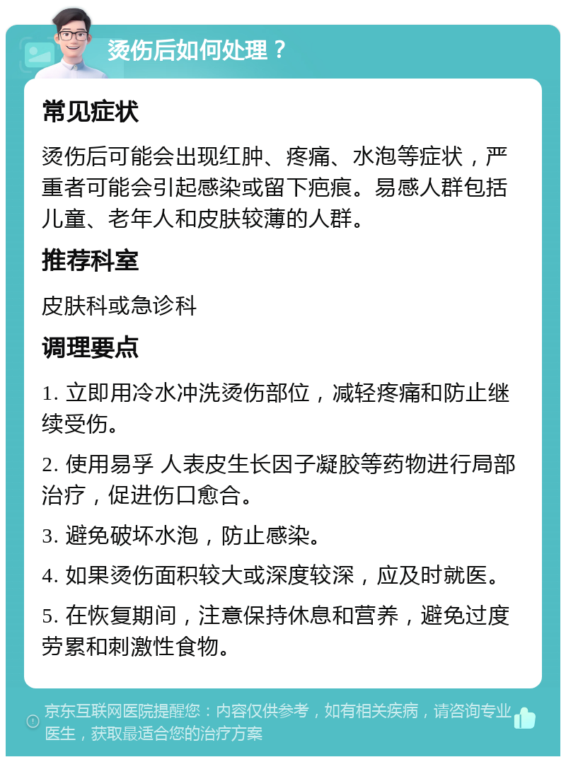 烫伤后如何处理？ 常见症状 烫伤后可能会出现红肿、疼痛、水泡等症状，严重者可能会引起感染或留下疤痕。易感人群包括儿童、老年人和皮肤较薄的人群。 推荐科室 皮肤科或急诊科 调理要点 1. 立即用冷水冲洗烫伤部位，减轻疼痛和防止继续受伤。 2. 使用易孚 人表皮生长因子凝胶等药物进行局部治疗，促进伤口愈合。 3. 避免破坏水泡，防止感染。 4. 如果烫伤面积较大或深度较深，应及时就医。 5. 在恢复期间，注意保持休息和营养，避免过度劳累和刺激性食物。