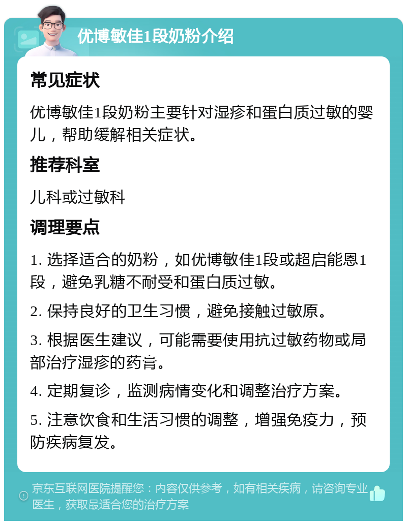 优博敏佳1段奶粉介绍 常见症状 优博敏佳1段奶粉主要针对湿疹和蛋白质过敏的婴儿，帮助缓解相关症状。 推荐科室 儿科或过敏科 调理要点 1. 选择适合的奶粉，如优博敏佳1段或超启能恩1段，避免乳糖不耐受和蛋白质过敏。 2. 保持良好的卫生习惯，避免接触过敏原。 3. 根据医生建议，可能需要使用抗过敏药物或局部治疗湿疹的药膏。 4. 定期复诊，监测病情变化和调整治疗方案。 5. 注意饮食和生活习惯的调整，增强免疫力，预防疾病复发。