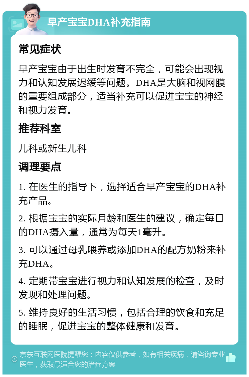 早产宝宝DHA补充指南 常见症状 早产宝宝由于出生时发育不完全，可能会出现视力和认知发展迟缓等问题。DHA是大脑和视网膜的重要组成部分，适当补充可以促进宝宝的神经和视力发育。 推荐科室 儿科或新生儿科 调理要点 1. 在医生的指导下，选择适合早产宝宝的DHA补充产品。 2. 根据宝宝的实际月龄和医生的建议，确定每日的DHA摄入量，通常为每天1毫升。 3. 可以通过母乳喂养或添加DHA的配方奶粉来补充DHA。 4. 定期带宝宝进行视力和认知发展的检查，及时发现和处理问题。 5. 维持良好的生活习惯，包括合理的饮食和充足的睡眠，促进宝宝的整体健康和发育。