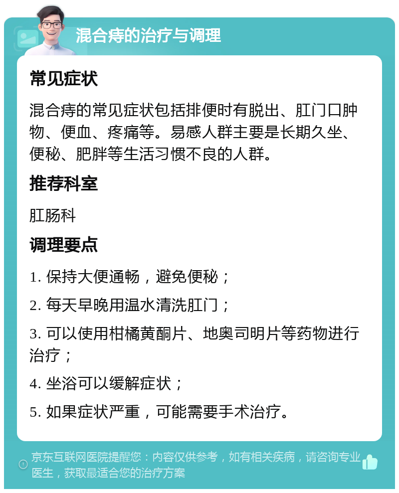 混合痔的治疗与调理 常见症状 混合痔的常见症状包括排便时有脱出、肛门口肿物、便血、疼痛等。易感人群主要是长期久坐、便秘、肥胖等生活习惯不良的人群。 推荐科室 肛肠科 调理要点 1. 保持大便通畅，避免便秘； 2. 每天早晚用温水清洗肛门； 3. 可以使用柑橘黄酮片、地奥司明片等药物进行治疗； 4. 坐浴可以缓解症状； 5. 如果症状严重，可能需要手术治疗。