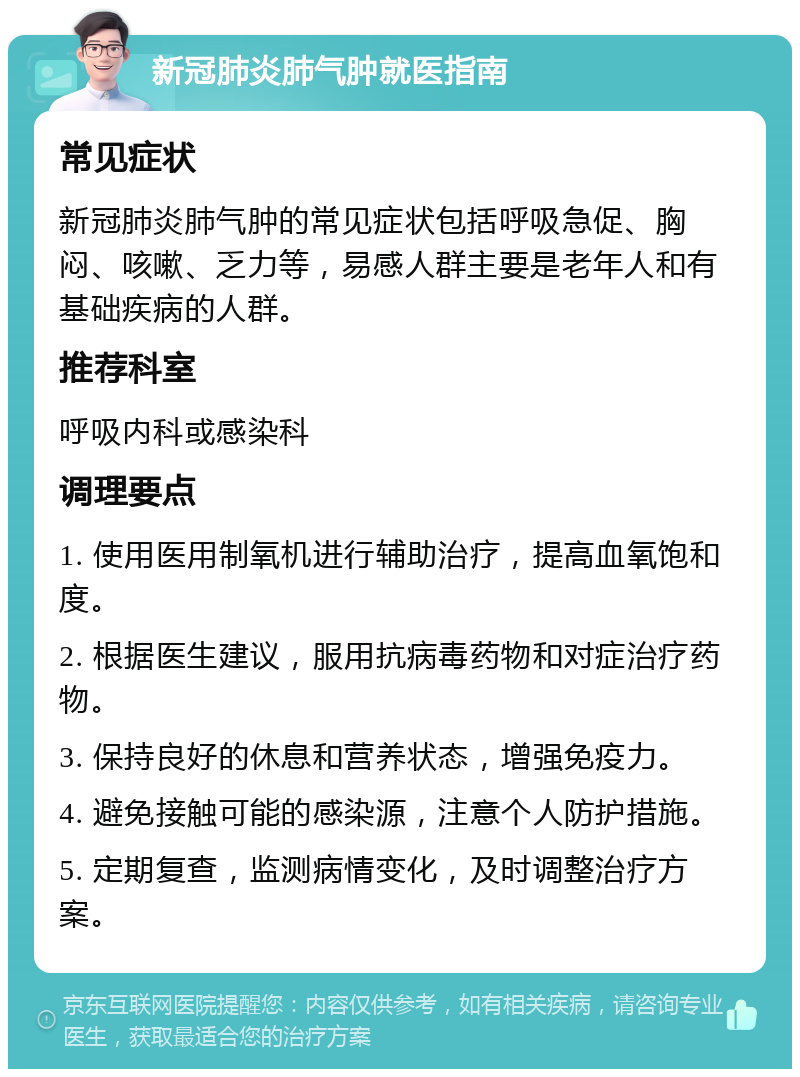 新冠肺炎肺气肿就医指南 常见症状 新冠肺炎肺气肿的常见症状包括呼吸急促、胸闷、咳嗽、乏力等，易感人群主要是老年人和有基础疾病的人群。 推荐科室 呼吸内科或感染科 调理要点 1. 使用医用制氧机进行辅助治疗，提高血氧饱和度。 2. 根据医生建议，服用抗病毒药物和对症治疗药物。 3. 保持良好的休息和营养状态，增强免疫力。 4. 避免接触可能的感染源，注意个人防护措施。 5. 定期复查，监测病情变化，及时调整治疗方案。