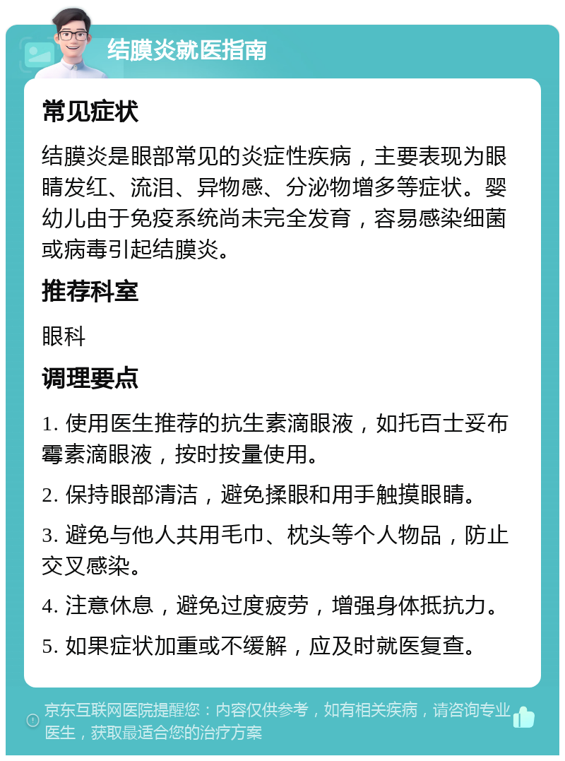 结膜炎就医指南 常见症状 结膜炎是眼部常见的炎症性疾病，主要表现为眼睛发红、流泪、异物感、分泌物增多等症状。婴幼儿由于免疫系统尚未完全发育，容易感染细菌或病毒引起结膜炎。 推荐科室 眼科 调理要点 1. 使用医生推荐的抗生素滴眼液，如托百士妥布霉素滴眼液，按时按量使用。 2. 保持眼部清洁，避免揉眼和用手触摸眼睛。 3. 避免与他人共用毛巾、枕头等个人物品，防止交叉感染。 4. 注意休息，避免过度疲劳，增强身体抵抗力。 5. 如果症状加重或不缓解，应及时就医复查。