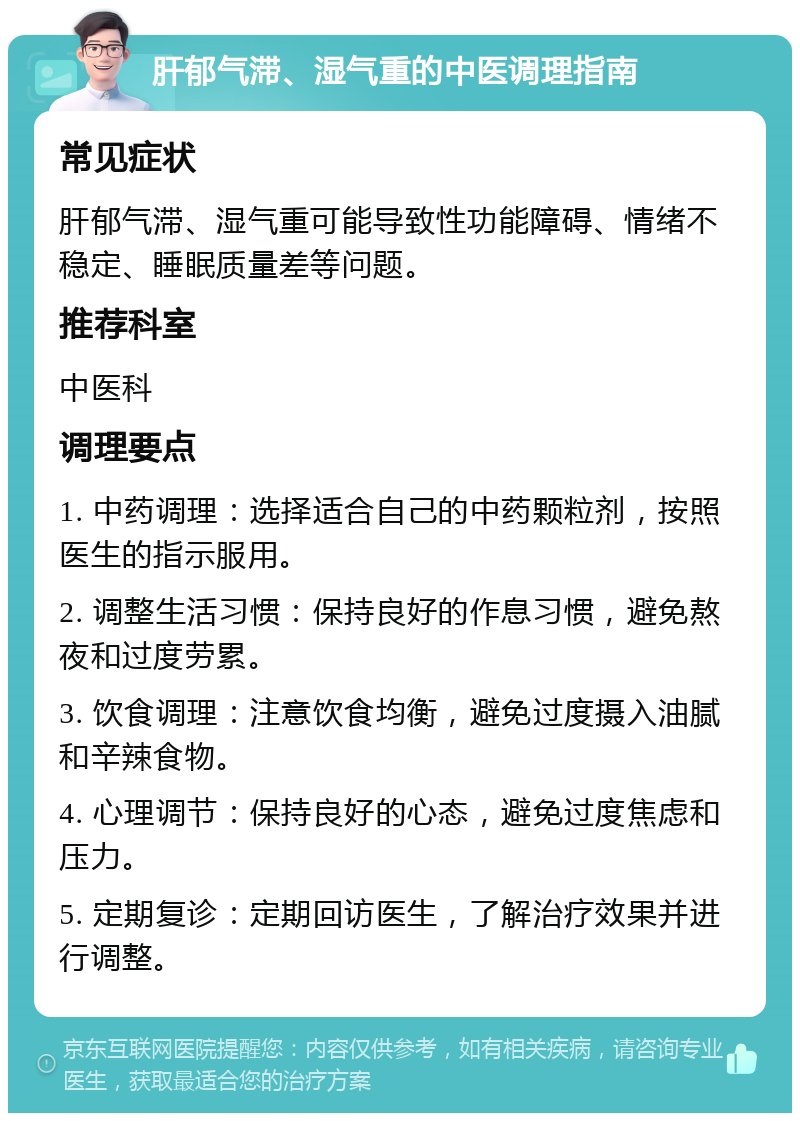 肝郁气滞、湿气重的中医调理指南 常见症状 肝郁气滞、湿气重可能导致性功能障碍、情绪不稳定、睡眠质量差等问题。 推荐科室 中医科 调理要点 1. 中药调理：选择适合自己的中药颗粒剂，按照医生的指示服用。 2. 调整生活习惯：保持良好的作息习惯，避免熬夜和过度劳累。 3. 饮食调理：注意饮食均衡，避免过度摄入油腻和辛辣食物。 4. 心理调节：保持良好的心态，避免过度焦虑和压力。 5. 定期复诊：定期回访医生，了解治疗效果并进行调整。