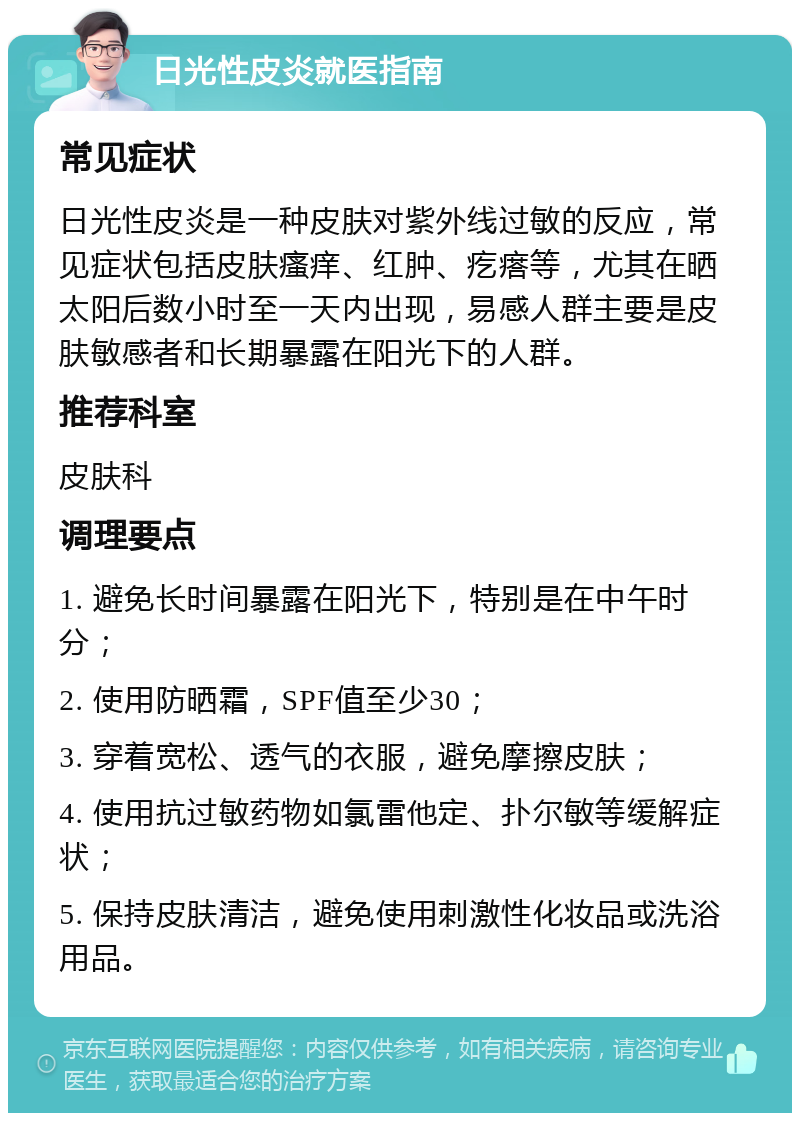 日光性皮炎就医指南 常见症状 日光性皮炎是一种皮肤对紫外线过敏的反应，常见症状包括皮肤瘙痒、红肿、疙瘩等，尤其在晒太阳后数小时至一天内出现，易感人群主要是皮肤敏感者和长期暴露在阳光下的人群。 推荐科室 皮肤科 调理要点 1. 避免长时间暴露在阳光下，特别是在中午时分； 2. 使用防晒霜，SPF值至少30； 3. 穿着宽松、透气的衣服，避免摩擦皮肤； 4. 使用抗过敏药物如氯雷他定、扑尔敏等缓解症状； 5. 保持皮肤清洁，避免使用刺激性化妆品或洗浴用品。