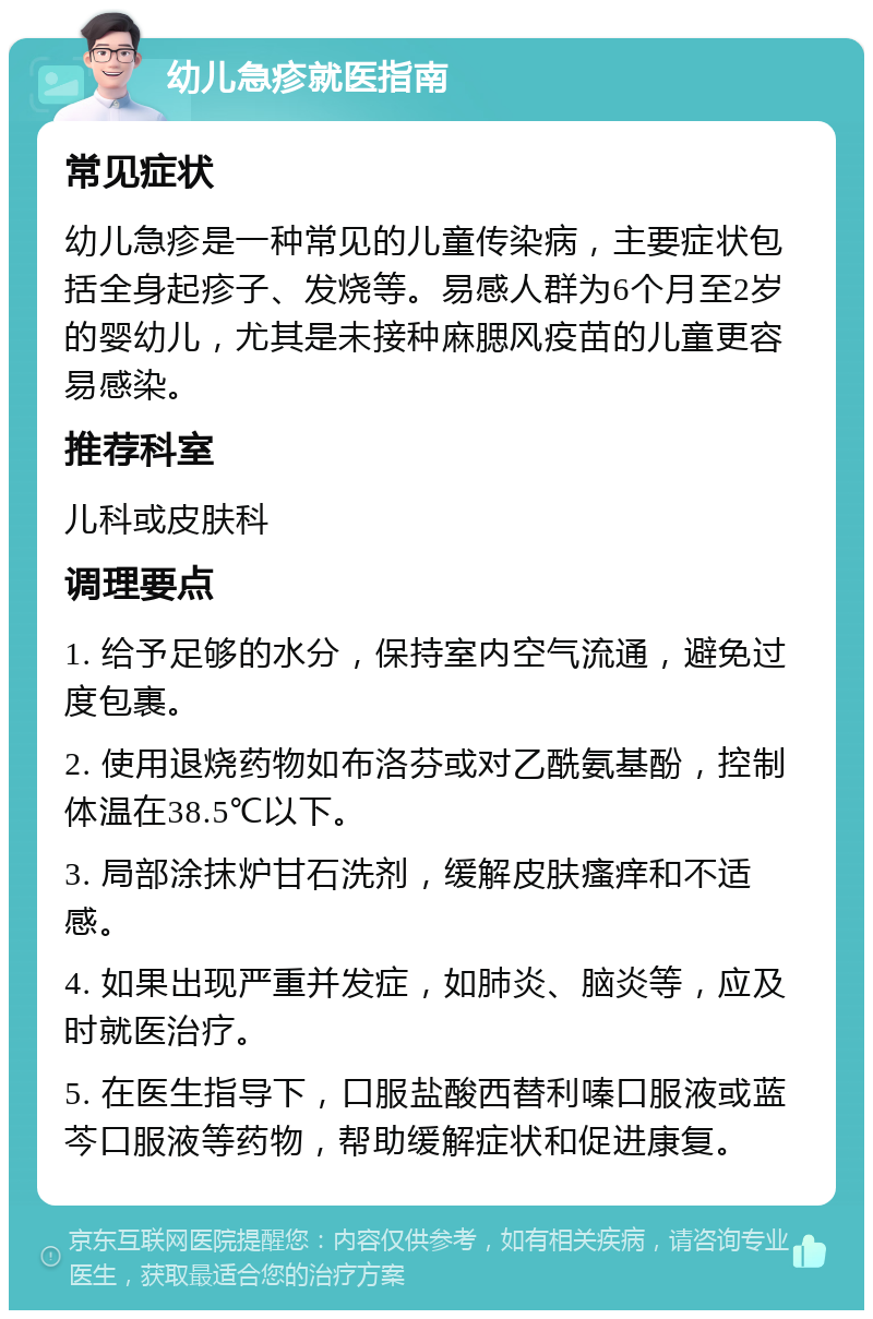 幼儿急疹就医指南 常见症状 幼儿急疹是一种常见的儿童传染病，主要症状包括全身起疹子、发烧等。易感人群为6个月至2岁的婴幼儿，尤其是未接种麻腮风疫苗的儿童更容易感染。 推荐科室 儿科或皮肤科 调理要点 1. 给予足够的水分，保持室内空气流通，避免过度包裹。 2. 使用退烧药物如布洛芬或对乙酰氨基酚，控制体温在38.5℃以下。 3. 局部涂抹炉甘石洗剂，缓解皮肤瘙痒和不适感。 4. 如果出现严重并发症，如肺炎、脑炎等，应及时就医治疗。 5. 在医生指导下，口服盐酸西替利嗪口服液或蓝芩口服液等药物，帮助缓解症状和促进康复。