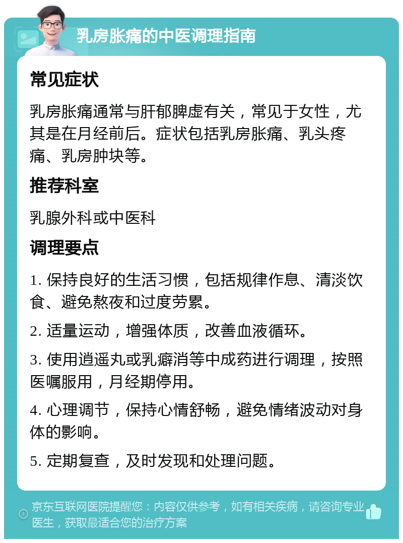 乳房胀痛的中医调理指南 常见症状 乳房胀痛通常与肝郁脾虚有关，常见于女性，尤其是在月经前后。症状包括乳房胀痛、乳头疼痛、乳房肿块等。 推荐科室 乳腺外科或中医科 调理要点 1. 保持良好的生活习惯，包括规律作息、清淡饮食、避免熬夜和过度劳累。 2. 适量运动，增强体质，改善血液循环。 3. 使用逍遥丸或乳癖消等中成药进行调理，按照医嘱服用，月经期停用。 4. 心理调节，保持心情舒畅，避免情绪波动对身体的影响。 5. 定期复查，及时发现和处理问题。