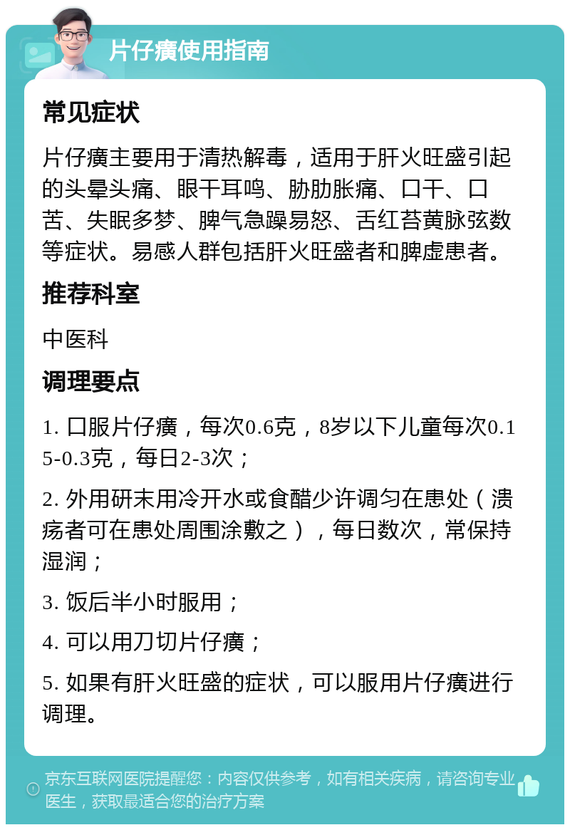 片仔癀使用指南 常见症状 片仔癀主要用于清热解毒，适用于肝火旺盛引起的头晕头痛、眼干耳鸣、胁肋胀痛、口干、口苦、失眠多梦、脾气急躁易怒、舌红苔黄脉弦数等症状。易感人群包括肝火旺盛者和脾虚患者。 推荐科室 中医科 调理要点 1. 口服片仔癀，每次0.6克，8岁以下儿童每次0.15-0.3克，每日2-3次； 2. 外用研末用冷开水或食醋少许调匀在患处（溃疡者可在患处周围涂敷之），每日数次，常保持湿润； 3. 饭后半小时服用； 4. 可以用刀切片仔癀； 5. 如果有肝火旺盛的症状，可以服用片仔癀进行调理。