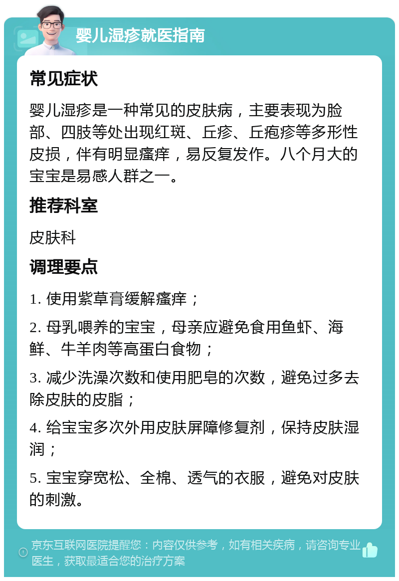 婴儿湿疹就医指南 常见症状 婴儿湿疹是一种常见的皮肤病，主要表现为脸部、四肢等处出现红斑、丘疹、丘疱疹等多形性皮损，伴有明显瘙痒，易反复发作。八个月大的宝宝是易感人群之一。 推荐科室 皮肤科 调理要点 1. 使用紫草膏缓解瘙痒； 2. 母乳喂养的宝宝，母亲应避免食用鱼虾、海鲜、牛羊肉等高蛋白食物； 3. 减少洗澡次数和使用肥皂的次数，避免过多去除皮肤的皮脂； 4. 给宝宝多次外用皮肤屏障修复剂，保持皮肤湿润； 5. 宝宝穿宽松、全棉、透气的衣服，避免对皮肤的刺激。