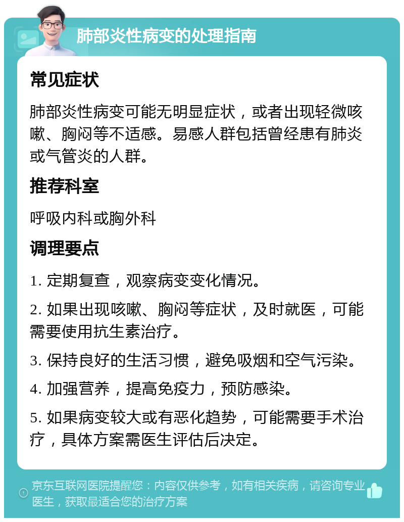 肺部炎性病变的处理指南 常见症状 肺部炎性病变可能无明显症状，或者出现轻微咳嗽、胸闷等不适感。易感人群包括曾经患有肺炎或气管炎的人群。 推荐科室 呼吸内科或胸外科 调理要点 1. 定期复查，观察病变变化情况。 2. 如果出现咳嗽、胸闷等症状，及时就医，可能需要使用抗生素治疗。 3. 保持良好的生活习惯，避免吸烟和空气污染。 4. 加强营养，提高免疫力，预防感染。 5. 如果病变较大或有恶化趋势，可能需要手术治疗，具体方案需医生评估后决定。