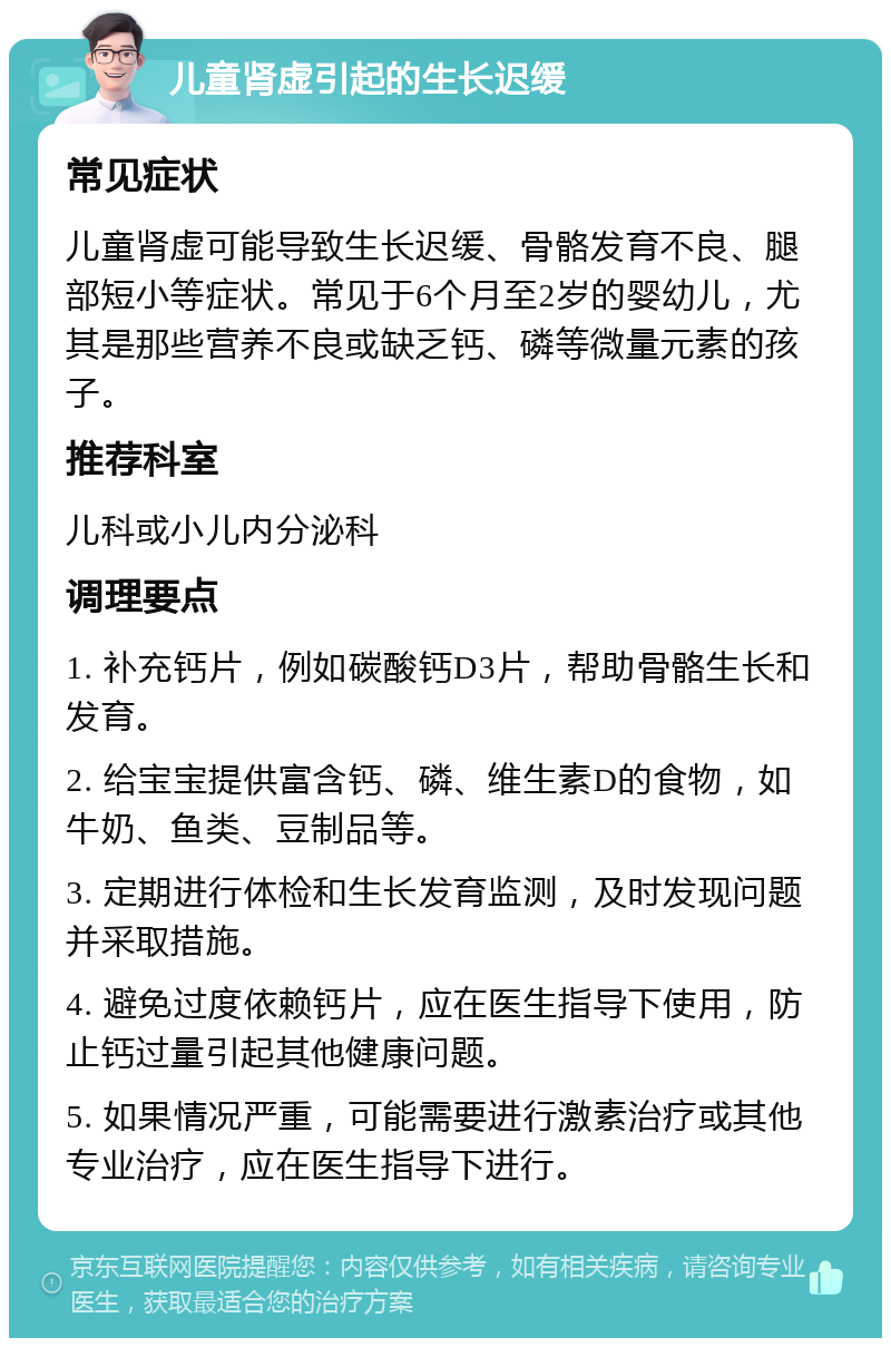 儿童肾虚引起的生长迟缓 常见症状 儿童肾虚可能导致生长迟缓、骨骼发育不良、腿部短小等症状。常见于6个月至2岁的婴幼儿，尤其是那些营养不良或缺乏钙、磷等微量元素的孩子。 推荐科室 儿科或小儿内分泌科 调理要点 1. 补充钙片，例如碳酸钙D3片，帮助骨骼生长和发育。 2. 给宝宝提供富含钙、磷、维生素D的食物，如牛奶、鱼类、豆制品等。 3. 定期进行体检和生长发育监测，及时发现问题并采取措施。 4. 避免过度依赖钙片，应在医生指导下使用，防止钙过量引起其他健康问题。 5. 如果情况严重，可能需要进行激素治疗或其他专业治疗，应在医生指导下进行。