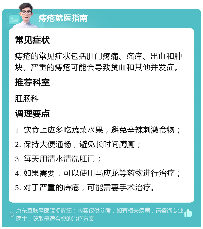 痔疮就医指南 常见症状 痔疮的常见症状包括肛门疼痛、瘙痒、出血和肿块。严重的痔疮可能会导致贫血和其他并发症。 推荐科室 肛肠科 调理要点 1. 饮食上应多吃蔬菜水果，避免辛辣刺激食物； 2. 保持大便通畅，避免长时间蹲厕； 3. 每天用清水清洗肛门； 4. 如果需要，可以使用马应龙等药物进行治疗； 5. 对于严重的痔疮，可能需要手术治疗。