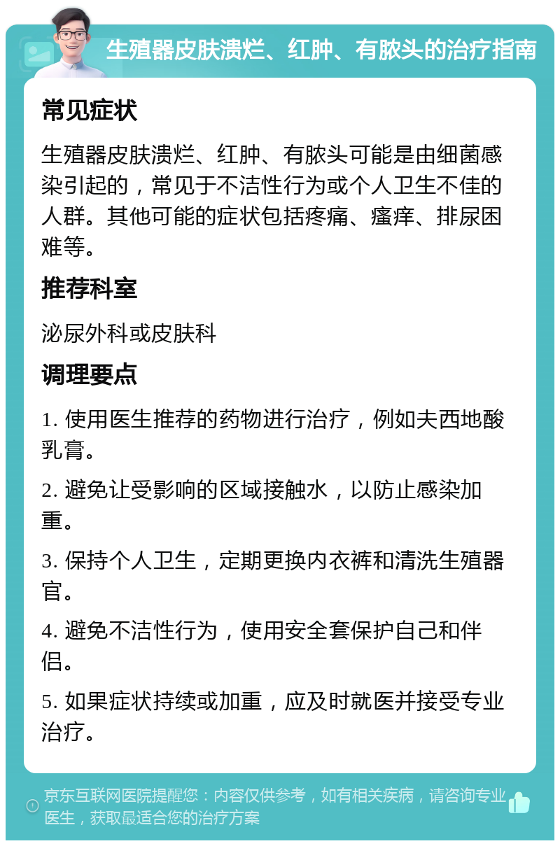 生殖器皮肤溃烂、红肿、有脓头的治疗指南 常见症状 生殖器皮肤溃烂、红肿、有脓头可能是由细菌感染引起的，常见于不洁性行为或个人卫生不佳的人群。其他可能的症状包括疼痛、瘙痒、排尿困难等。 推荐科室 泌尿外科或皮肤科 调理要点 1. 使用医生推荐的药物进行治疗，例如夫西地酸乳膏。 2. 避免让受影响的区域接触水，以防止感染加重。 3. 保持个人卫生，定期更换内衣裤和清洗生殖器官。 4. 避免不洁性行为，使用安全套保护自己和伴侣。 5. 如果症状持续或加重，应及时就医并接受专业治疗。