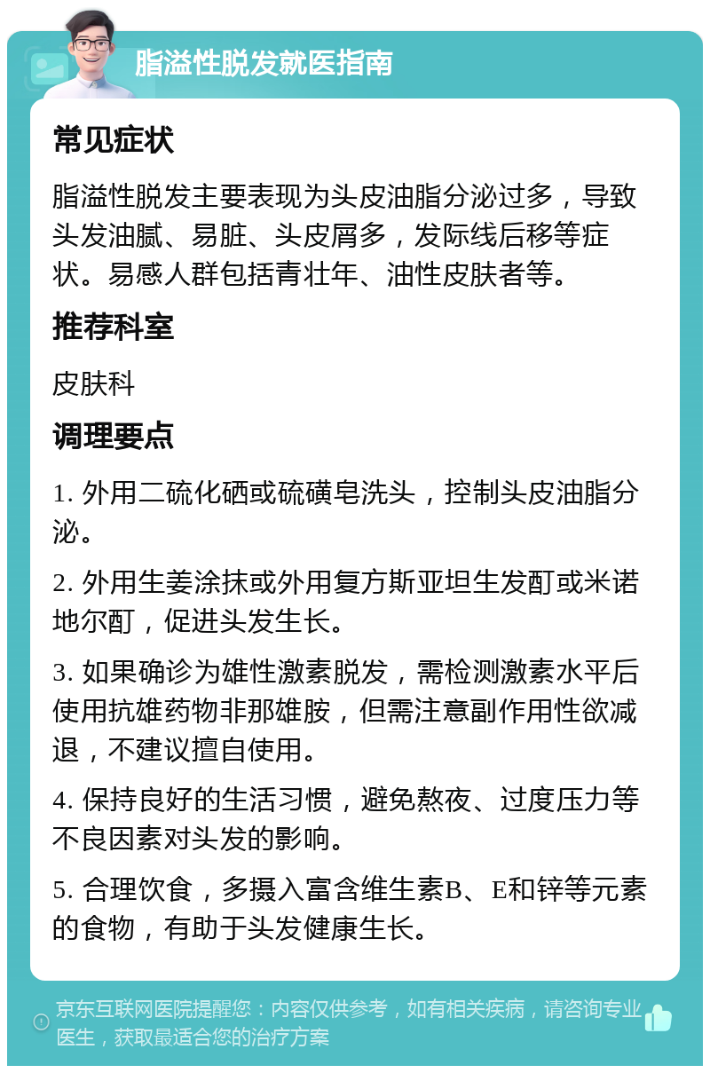 脂溢性脱发就医指南 常见症状 脂溢性脱发主要表现为头皮油脂分泌过多，导致头发油腻、易脏、头皮屑多，发际线后移等症状。易感人群包括青壮年、油性皮肤者等。 推荐科室 皮肤科 调理要点 1. 外用二硫化硒或硫磺皂洗头，控制头皮油脂分泌。 2. 外用生姜涂抹或外用复方斯亚坦生发酊或米诺地尔酊，促进头发生长。 3. 如果确诊为雄性激素脱发，需检测激素水平后使用抗雄药物非那雄胺，但需注意副作用性欲减退，不建议擅自使用。 4. 保持良好的生活习惯，避免熬夜、过度压力等不良因素对头发的影响。 5. 合理饮食，多摄入富含维生素B、E和锌等元素的食物，有助于头发健康生长。