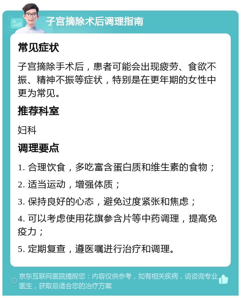 子宫摘除术后调理指南 常见症状 子宫摘除手术后，患者可能会出现疲劳、食欲不振、精神不振等症状，特别是在更年期的女性中更为常见。 推荐科室 妇科 调理要点 1. 合理饮食，多吃富含蛋白质和维生素的食物； 2. 适当运动，增强体质； 3. 保持良好的心态，避免过度紧张和焦虑； 4. 可以考虑使用花旗参含片等中药调理，提高免疫力； 5. 定期复查，遵医嘱进行治疗和调理。